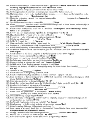 1000. Which of the following is a characteristic of Web2.0 applications ? Web2.0 applications are focused on
the ability for people to collaborate and share information online
1001. Which generation computers used transistors for the first time? Second
1002. In which generation of computers operating system was used for the first time? 3rd
1003. The top most row of keys on the standard keyboard contains__________keys, and the longest key on the
keyboard is ____________ ? Function, space bar
1004. Choose the best option : An anti virus program is designed to ___________ computer virus. Scan device,
identify and eliminate
1005. Speed of internet connection is measured in __________ ? Mbps
1006. With a __________, users interact with menus and visual images such as icons, buttons, and other objects
to issue commands? Graphical User Interface
1007. Which of these will not select all the cells in a document ? Clicking three times with the right mouse
button in the spreadsheet
1008. How we can view a cell comment ? position the mouse pointer over the cell
1009. The default style for new data keyed in a new workbook is ___________? Normal
1010. If you press ___, the cell accepts your typing as its contents ? Enter
1011. Website is a collection of ________? All of the Above
1012. In MICR, C stands for_______? Character
1013. CDMA-technology used in Mobile Phones stands for___________? Code Division Multiple Access
1014. Top open an existing workbook, click the open button on the___________toolbar? standard
1015. Which among following is not associated with spelling dialogue box? Edit
1016. To create an interactive Pivot Table for the web, you use a Microsoft Office Web component called? Pivot
Table Report
1017. Which is termed as the fastest Computer in the World recently in June 2020? Fugaku
1018. How many columns are in one Microsoft Excel sheet? 16,384
1019. How many rows are in one Microsoft Excel sheet? 1,048,576
1020. In what respect human beings are superior to computers? Intelligence
1021. Who was the first to introduce the punch card ? Herman Hollerith
1022. In MS Excel to delete duplicate values which menu is used? Data
1023. Comment put on Excel cell which is displayed by taking the Mouse Pointer there, is called__________?
Cell Tip
1024. Compiler Is Also__________? Program
1025. Which is the core of the operating system? Kernel
1026. Which of the following Key is not found in normal computers / laptops? Turn key
1027. Brain also known as the first computer virus for MS-DOS was written by two brothers belonging to which
among the following countries? Pakistan
1028. What is the shortcut key to display field codes? Alt + F9
1029. Which short cut key is used to bring up the “Find and Replace” dialog box in Ms word? Ctrl + H
1030. Which of the following is not paper size? Landscape
1031. The communication protocol used by Internet is_____________? TCP/IP
1032. E-mail Stand for____________? Electronic mail
1033. Who is called the “grand father” of the computer? Charles Babbage
1034. ___________ memory loses content, when power is lost. volatile
1035. which of following is page margin? Narrow
1036. What is the name of the operating system which was originally designed by scientists and engineers for
use by scientists and engineers? UNIX
1037. In which tab Hyphenation options are available? Page Layout
1038. Which company is the biggest player in the microprocessor industry? Intel
1039. With which of the following all formulas in excel starts ? =
1040. In the context of Microsoft Word, there is a feature called ‘Gutter Margin’. What is this feature used for?
Give provision for better document binding
1041. To copy a picture of the screen to the Clipboard use:_________ Command? Print screen
1042. Shortcut keys to switch to the next windows ? Alt + tab
1043. What term describes a picture that has been resized by a percentage ? Scaled
 