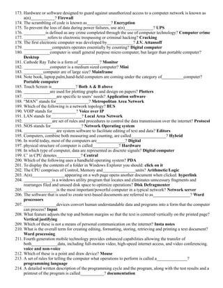173. Hardware or software designed to guard against unauthorized access to a computer network is known as
a(n)___________? Firewall
174. The scrambling of code is known as___________? Encryption
175. To prevent the loss of data during power failures, use a(n)_____________? UPS
176. __________is defined as any crime completed through the use of computer technology? Computer crime
177. ___________refers to electronic trespassing or criminal hacking? Cracking
178. The first electronic computer was developed by____________? J.V. Attansoff
179. _____________computers operates essentially by counting? Digital computer
180. ____________computer is small general purpose micro computer, but larger than portable computer?
Desktop
181. Cathode Ray Tube is a form of__________? Monitor
182. ____________computer is a medium sized computer? Mini
183. _________computer are of large size? Mainframe
184. Note book, laptop,palm,hand-held computers are coming under the category of__________computer?
Portable computer
185. Touch Screen is___________? Both A & B above
186. ____________are used for plotting graphs and design on papers? Plotters
187. _______________are specific to users’ needs? Application software
188. “MAN” stands for_______________? Metropolitan Area Network
189. Which of the following is a network topology? BUS
190. VOIP stands for___________? Voice over IP
191. LAN stands for______________? Local Area Network
192. _____________are set of rules and procedures to control the data transmission over the internet? Protocol
193. NOS stands for______________? Network Operating system
194. _______________are system software to facilitate editing of text and data? Editors
195. Computers, combine both measuring and counting, are called________________? Hybrid
196. In world today, most of the computers are_____________? Digital
197. physical structure of computer is called____________? Hardware
198. In which type of computer, data are represented as discrete signals? Digital computer
199. C’ in CPU denotes___________? Central
200. Which of the following uses a handheld operating system? PDA
201. To display the contents of a folder in Windows Explorer you should: click on it
202. The CPU comprises of Control, Memory and_______________units? Arithmetic/Logic
203. A(n)_______________appearing on a web page opens another document when clicked. hyperlink
204. _____________is a windows utility program that locates and eliminates unncessary fragments and
rearranges filed and unused disk space to optimize operations? Disk Defragmenter
205. _______________is the most important/powerful computer in a typical network? Network server
206. The software that is used to create text-based documents are referred to as_________________? Word
processors
207. _______________devices convert human understandable data and programs into a form that the computer
can process? Input
208. What feature adjusts the top and bottom margins so that the text is centered vertically on the printed page?
Vertical justifying
209. Which of these is not a means of personal communication on the internet? Insta notes
210. What is the overall term for creating editing, formatting, storing, retrieving and printing a text document?
Word processing
211. Fourth generation mobile technology provides enhanced capabilities allowing the transfer of
both____________data, including full-motion video, high-speed internet access, and video conferencing.
voice and non-voice
212. Which of these is a point and draw device? Mouse
213. A set of rules for telling the computer what operations to perform is called a______________?
programming language
214. A detailed written description of the programming cycle and the program, along with the test results and a
printout of the program is called___________? documentation
 