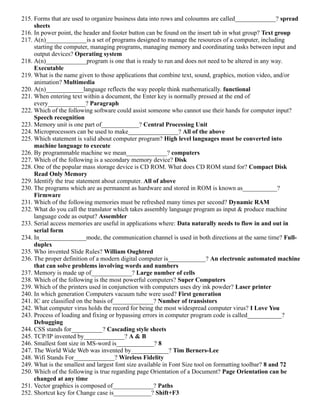 215. Forms that are used to organize business data into rows and coloumns are called_____________? spread
sheets
216. In power point, the header and footer button can be found on the insert tab in what group? Text group
217. A(n)_____________is a set of programs designed to manage the resources of a computer, including
starting the computer, managing programs, managing memory and coordinating tasks between input and
output devices? Operating system
218. A(n)_____________program is one that is ready to run and does not need to be altered in any way.
Executable
219. What is the name given to those applications that combine text, sound, graphics, motion video, and/or
animation? Multimedia
220. A(n)____________language reflects the way people think mathematically. functional
221. When entering text within a document, the Enter key is normally pressed at the end of
every____________? Paragraph
222. Which of the following software could assist someone who cannot use their hands for computer input?
Speech recognition
223. Memory unit is one part of____________? Central Processing Unit
224. Microprocessors can be used to make________________? All of the above
225. Which statement is valid about computer program? High level languages must be converted into
machine language to execute
226. By programmable machine we mean_____________? computers
227. Which of the following is a secondary memory device? Disk
228. One of the popular mass storage device is CD ROM. What does CD ROM stand for? Compact Disk
Read Only Memory
229. Identify the true statement about computer. All of above
230. The programs which are as permanent as hardware and stored in ROM is known as___________?
Firmware
231. Which of the following memories must be refreshed many times per second? Dynamic RAM
232. What do you call the translator which takes assembly language program as input & produce machine
language code as output? Assembler
233. Serial access memories are useful in applications where: Data naturally needs to flow in and out in
serial form
234. In_______________mode, the communication channel is used in both directions at the same time? Full-
duplex
235. Who invented Slide Rules? William Oughtred
236. The proper definition of a modern digital computer is____________? An electronic automated machine
that can solve problems involving words and numbers
237. Memory is made up of_____________? Large number of cells
238. Which of the following is the most powerful computers? Super Computers
239. Which of the printers used in conjunction with computers uses dry ink powder? Laser printer
240. In which generation Computers vacuum tube were used? First generation
241. IC are classified on the basis of_____________? Number of transistors
242. What computer virus holds the record for being the most widespread computer virus? I Love You
243. Process of loading and fixing or bypassing errors in computer program code is called___________?
Debugging
244. CSS stands for__________? Cascading style sheets
245. TCP/IP invented by_____________? A & B
246. Smallest font size in MS-word is____________? 8
247. The World Wide Web was invented by____________? Tim Berners-Lee
248. Wifi Stands For_____________? Wireless Fidelity
249. What is the smallest and largest font size available in Font Size tool on formatting toolbar? 8 and 72
250. Which of the following is true regarding page Orientation of a Document? Page Orientation can be
changed at any time
251. Vector graphics is composed of_____________? Paths
252. Shortcut key for Change case is____________? Shift+F3
 