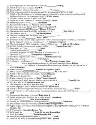 253. Rearranging data in a new sequence is known as__________? Sorting
254. Which device is used to process data? CPU
255. Pressing F8 key for three time selects____________? A sentence
256. What is the maximum font size you can apply for any character in Ms Word? 1638
257. Which of the following types of memory improves processing by acting as a temporary high-speed
holding area between the memory and the CPU? Cache memory
258. Windows 10 was launched in which year? 2015
259. Which one is not a nickname of a version of Andriod? Muffin
260. Operating system is like a______? Government
261. Files created with Lotus 1-2-3 have an extension? 123
262. How many sheets are there in Excel Workbook by default? 3
263. Who is the founder of IBM Company? Thomas J. Watson
264. Shortcut key to create a New Folder on Windows PC is ___________? Ctrl+Shit+N
265. The ribbon is used in_________? Dot Matrix printer
266. The word Computer used for the first time in____________? 1613
267. Compiler can check___________? Syntax Error
268. Computers that are used in large organizations such as insurance companies and banks, where many
people frequently need to use same data, are____? mainframe computers
269. The first completely 64-bit compatible version of Android was____? Android 5.0 Lollipop
270. In 1940, first electronic computer was invented by_______? Atanasoff and Berry
271. In computer, ALU has____________? 2units
272. Android was founded in_________? 2003
273. How many ways you can save a document in Microsoft word? 3
274. ISP stands for___________? internet service provider
275. Handheld computer is also called__________? Palmtop computer
276. Types of e-commerce____________? All of above
277. An Email is a combination of_____________? User Name and Domain Name
278. ____________is the process of making changes to a document’s existing content. Editing
279. A______________is a collection of data organized in a manner that allows access, retrieval and use of
that data.Database
280. DBMS stands for____________? Database management system
281. SQL is a query language and has types_______________? All of the above
282. Which of the following is non-available memory? Register
283. MS-Access is program for____________? Data Base
284. Digital computer was invented by? John Vincent Atanasoff
285. A device through which we enter data in a computer known as ___________? Input Device
286. Ctrl+B is used to? To Bold the selected text
287. The birthplace of the World Wide Web was__________? CERN
288. Which language is used to create macros in Excel? Visual Basic
289. Which of the following state has been declared as India’s first digital state________? Kerala
290. ” Sure Victory ” is a Sri Lankan counter-insurgency operations against the Tamil Tigers in____________?
1997
291. Components of computer system are? Both A and B
292. Which language does MS-Word use to create Macros? Visual Basic
293. FTP stand for__________? File Transfer Protocol
294. In 1999, the Melissa virus was a widely publicized:_____________? E-mail virus
295. Disk and tape drives are commonly used? Secondary storage devices
296. In peer-to-peer networking: every computer is capable of playing the role of client, server or both at
the same time
297. UTP stands for Unshielded Twisted Pair
298. OCR stands for____________? Optical Character Recognition
299. DVD Stands For:__________? Digital Versatile Disk
300. Shortcut key to open Font dialog box is ____________. Ctrl+D
301. Who was the World first Computer Programmer? Ada Lovelace
 
