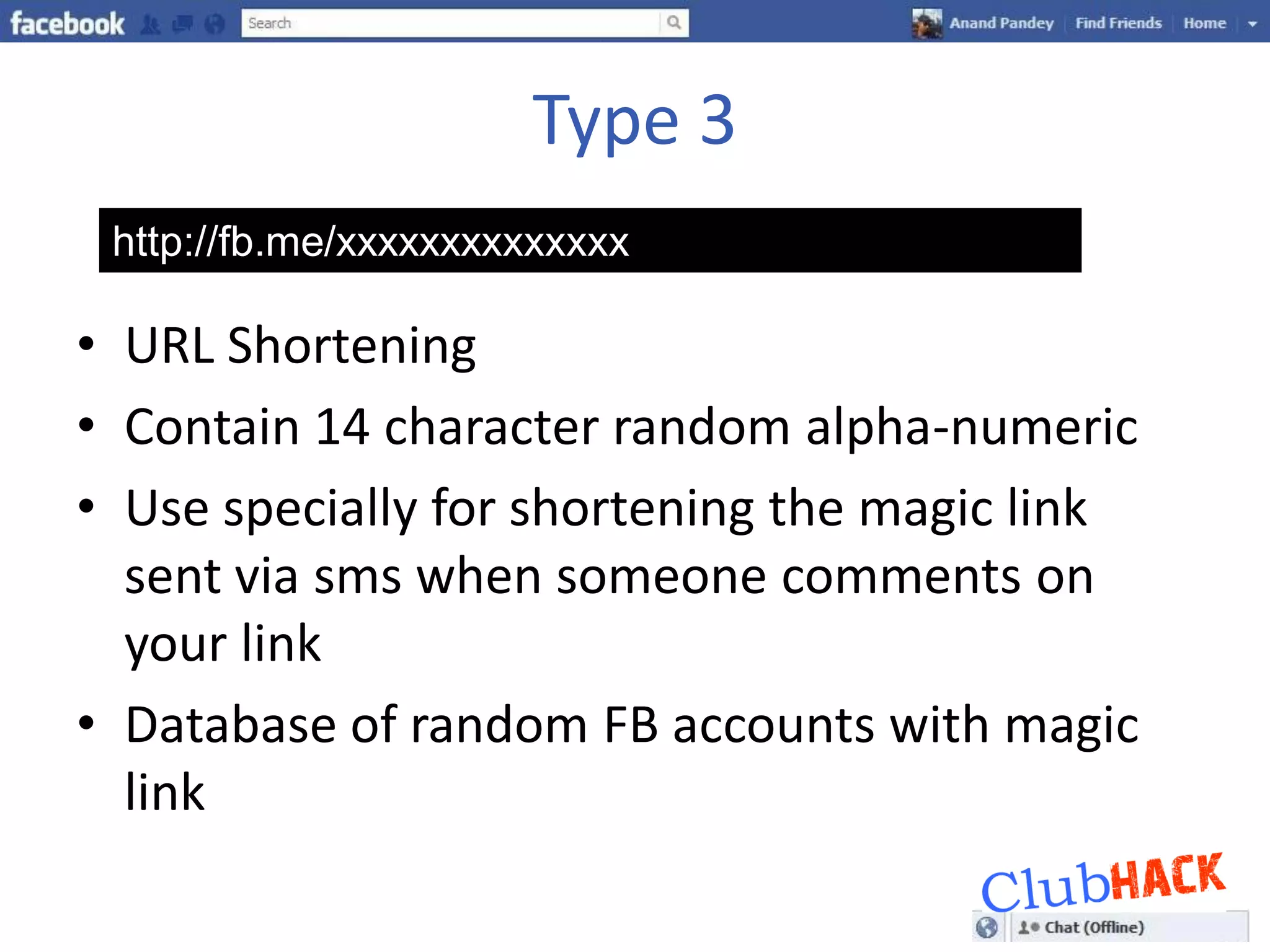 Type 3
 http://fb.me/xxxxxxxxxxxxxx

• URL Shortening
• Contain 14 character random alpha-numeric
• Use specially for shortening the magic link
  sent via sms when someone comments on
  your link
• Database of random FB accounts with magic
  link
 