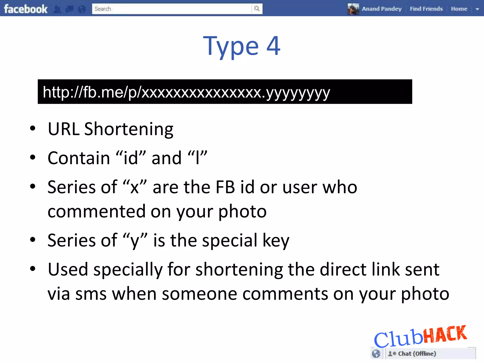 Type 4
 http://fb.me/p/xxxxxxxxxxxxxxx.yyyyyyyy

• URL Shortening
• Contain “id” and “l”
• Series of “x” are the FB id or user who
  commented on your photo
• Series of “y” is the special key
• Used specially for shortening the direct link sent
  via sms when someone comments on your photo
 