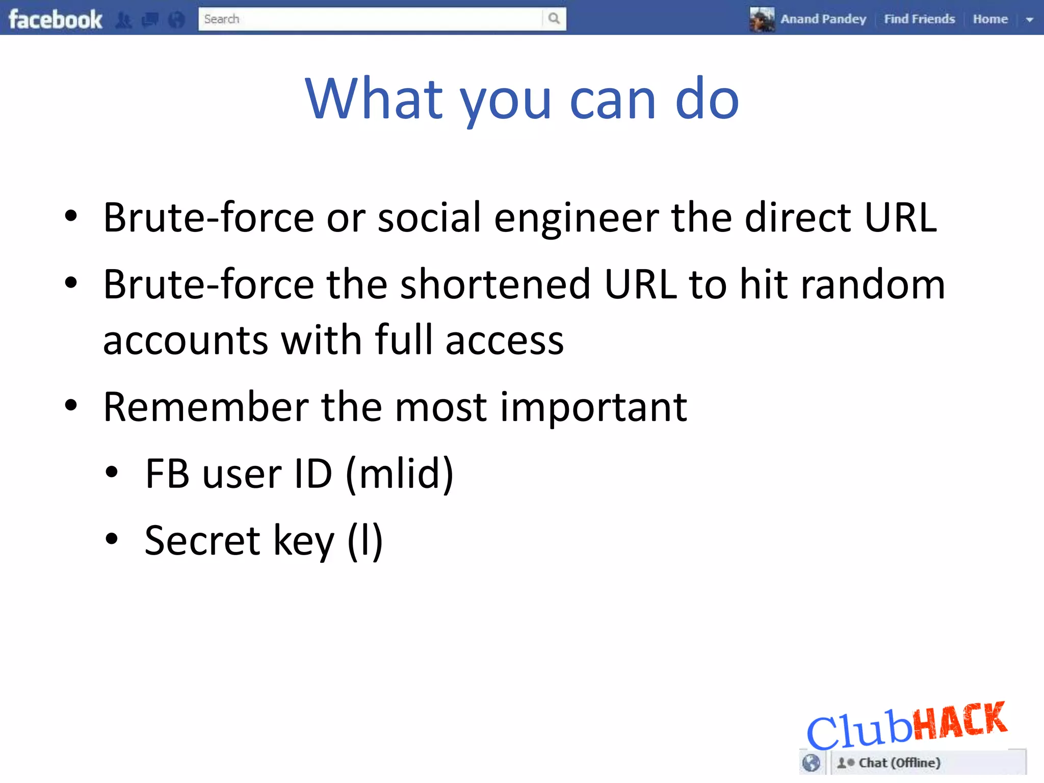 What you can do
• Brute-force or social engineer the direct URL
• Brute-force the shortened URL to hit random
  accounts with full access
• Remember the most important
  • FB user ID (mlid)
  • Secret key (l)
 