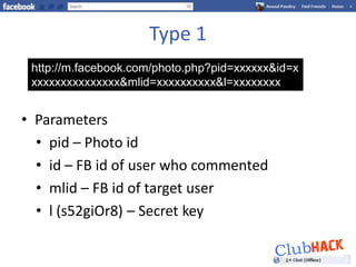 Type 1
 http://m.facebook.com/photo.php?pid=xxxxxx&id=x
 xxxxxxxxxxxxxxx&mlid=xxxxxxxxxx&l=xxxxxxxx


• Parameters
  • pid – Photo id
  • id – FB id of user who commented
  • mlid – FB id of target user
  • l (s52giOr8) – Secret key
 