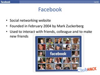 Facebook
• Social networking website
• Founded in February 2004 by Mark Zuckerberg
• Used to interact with friends, colleague and to make
  new friends
 