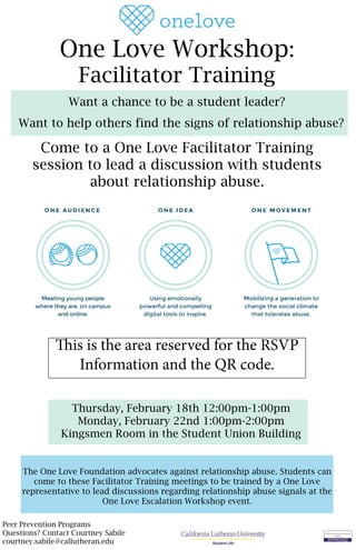 Peer Prevention Programs
Questions? Contact Courtney Sabile
courtney.sabile@callutheran.edu Student Life
One Love Workshop:
Facilitator Training
The One Love Foundation advocates against relationship abuse. Students can
come to these Facilitator Training meetings to be trained by a One Love
representative to lead discussions regarding relationship abuse signals at the
One Love Escalation Workshop event.
Want a chance to be a student leader?
Want to help others find the signs of relationship abuse?
Come to a One Love Facilitator Training
session to lead a discussion with students
about relationship abuse.
Thursday, February 18th 12:00pm-1:00pm
Monday, February 22nd 1:00pm-2:00pm
Kingsmen Room in the Student Union Building
This is the area reserved for the RSVP
Information and the QR code.
 