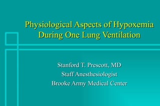 Physiological Aspects of Hypoxemia During One Lung Ventilation Stanford T. Prescott, MD Staff Anesthesiologist Brooke Army Medical Center 