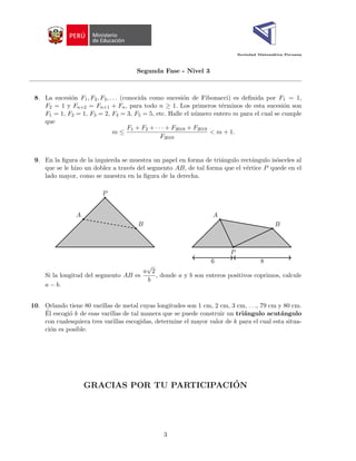 Sociedad Matemática Peruana
Segunda Fase - Nivel 3
8. La sucesión F1, F2, F3, . . . (conocida como sucesión de Fibonacci) es definida por F1 = 1,
F2 = 1 y Fn+2 = Fn+1 + Fn, para todo n ≥ 1. Los primeros términos de esta sucesión son
F1 = 1, F2 = 1, F3 = 2, F4 = 3, F5 = 5, etc. Halle el número entero m para el cual se cumple
que
m ≤
F1 + F2 + · · · + F2018 + F2019
F2019
< m + 1.
9. En la figura de la izquierda se muestra un papel en forma de triángulo rectángulo isósceles al
que se le hizo un doblez a través del segmento AB, de tal forma que el vértice P quede en el
lado mayor, como se muestra en la figura de la derecha.
P
A
B
P
A
B
6 8
Si la longitud del segmento AB es
a
√
2
b
, donde a y b son enteros positivos coprimos, calcule
a − b.
10. Orlando tiene 80 varillas de metal cuyas longitudes son 1 cm, 2 cm, 3 cm, . . ., 79 cm y 80 cm.
Él escogió k de esas varillas de tal manera que se puede construir un triángulo acutángulo
con cualesquiera tres varillas escogidas, determine el mayor valor de k para el cual esta situa-
ción es posible.
GRACIAS POR TU PARTICIPACIÓN
3
 