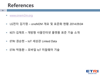 26
References
§ www.onem2m.org
§ LG전자 김기영 – oneM2M 개요 및 표준화 현황 2014.09.04
§ KETI 김재호 – 개방형 사물인터넷 플랫폼 표준 기술 소개
§ ETRI 권순현 – IoT 세상관 Linked Data
§ ETRI 박동환 – 모바일 IoT 미들웨어 기술
 