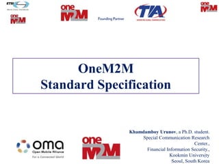 OneM2M
Standard Specification
Khamdamboy Urunov, a Ph.D. student.
Special Communication Research
Center.,
Financial Information Security.,
Kookmin University
Seoul, South Korea
1
 
