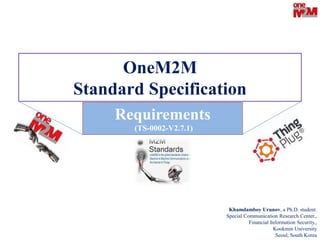 OneM2M
Standard Specification
Khamdamboy Urunov, a Ph.D. student.
Special Communication Research Center.,
Financial Information Security.,
Kookmin University
Seoul, South Korea
Requirements
(TS-0002-V2.7.1)
 