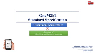 OneM2M
Standard Specification
Hamdamboy Urunov, a Ph.D. student.
Special Communication Research Center.,
Financial Information Security.,
Kookmin University
Seoul, South Korea
Functional Architecture
Summary of
Identifiers and Resource structure
 