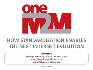 © 2014 oneM2M
HOW STANDARDIZATION ENABLES
THE NEXT INTERNET EVOLUTION
Marc Jadoul
Strategic Marketing Director, Alcatel-Lucent
marc.jadoul@alcatel-lucent.com
oneM2M www.oneM2M.org
 