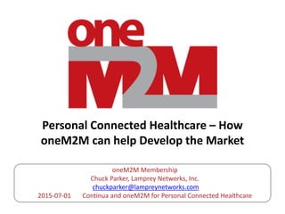 Personal Connected Healthcare – How
oneM2M can help Develop the Market
oneM2M Membership
Chuck Parker, Lamprey Networks, Inc.
chuckparker@lampreynetworks.com
2015-07-01 Continua and oneM2M for Personal Connected Healthcare
 