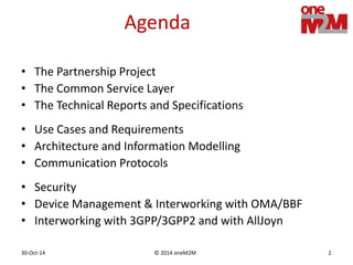 © 2014 oneM2M30-Oct-14 2
Agenda
• The Partnership Project
• The Common Service Layer
• The Technical Reports and Specifications
• Use Cases and Requirements
• Architecture and Information Modelling
• Communication Protocols
• Security
• Device Management & Interworking with OMA/BBF
• Interworking with 3GPP/3GPP2 and with AllJoyn
 