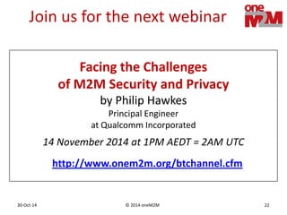 © 2014 oneM2M30-Oct-14 22
Join us for the next webinar
14 November 2014 at 1PM AEDT = 2AM UTC
Facing the Challenges
of M2M Security and Privacy
by Philip Hawkes
Principal Engineer
at Qualcomm Incorporated
http://www.onem2m.org/btchannel.cfm
 