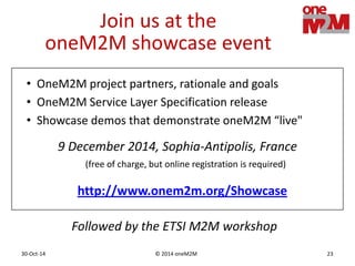 © 2014 oneM2M30-Oct-14 23
Join us at the
oneM2M showcase event
9 December 2014, Sophia-Antipolis, France
(free of charge, but online registration is required)
• OneM2M project partners, rationale and goals
• OneM2M Service Layer Specification release
• Showcase demos that demonstrate oneM2M “live"
http://www.onem2m.org/Showcase
Followed by the ETSI M2M workshop
 