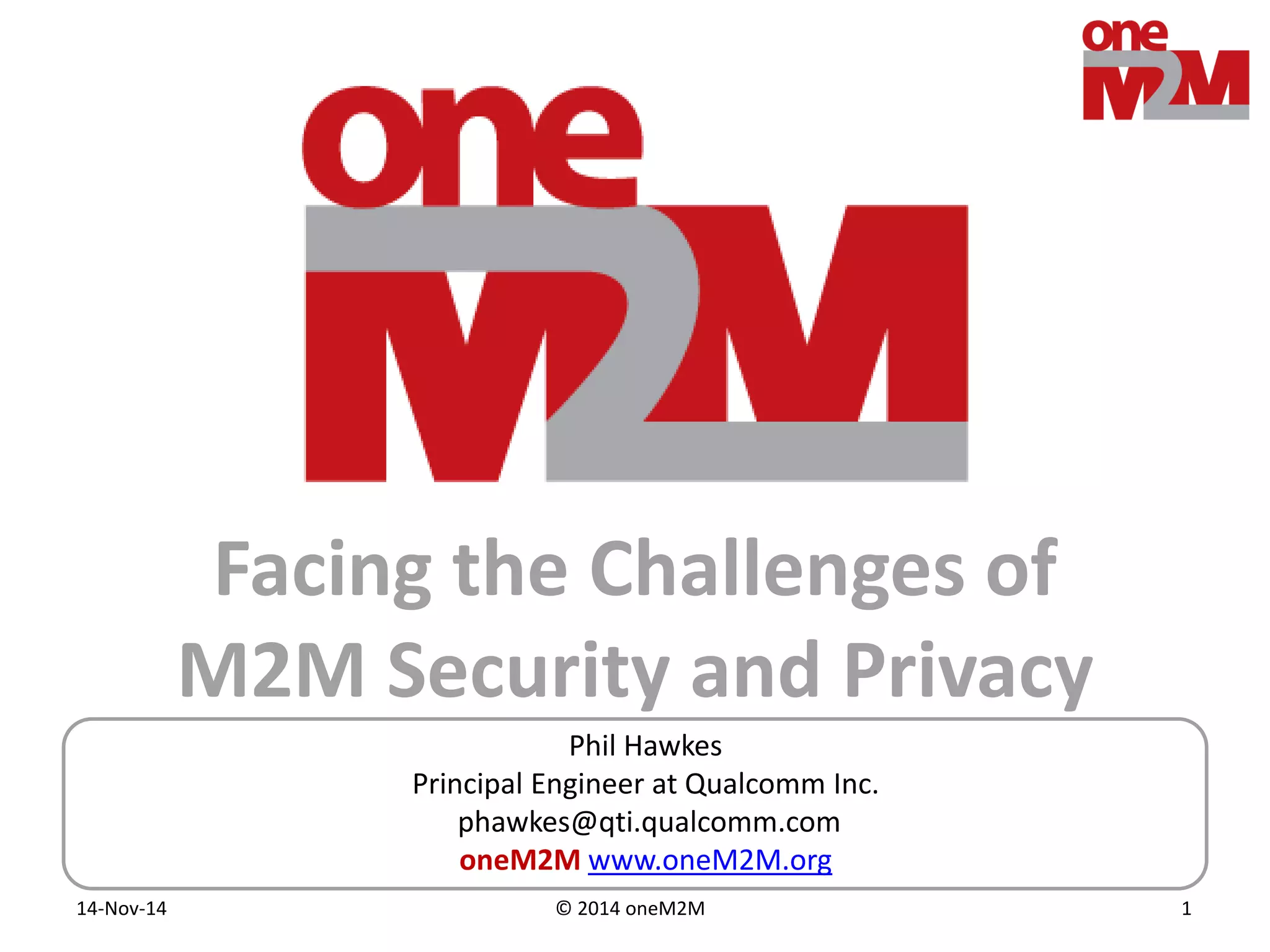 © 2014 oneM2M14-Nov-14 1
Facing the Challenges of
M2M Security and Privacy
Phil Hawkes
Principal Engineer at Qualcomm Inc.
phawkes@qti.qualcomm.com
oneM2M www.oneM2M.org
 