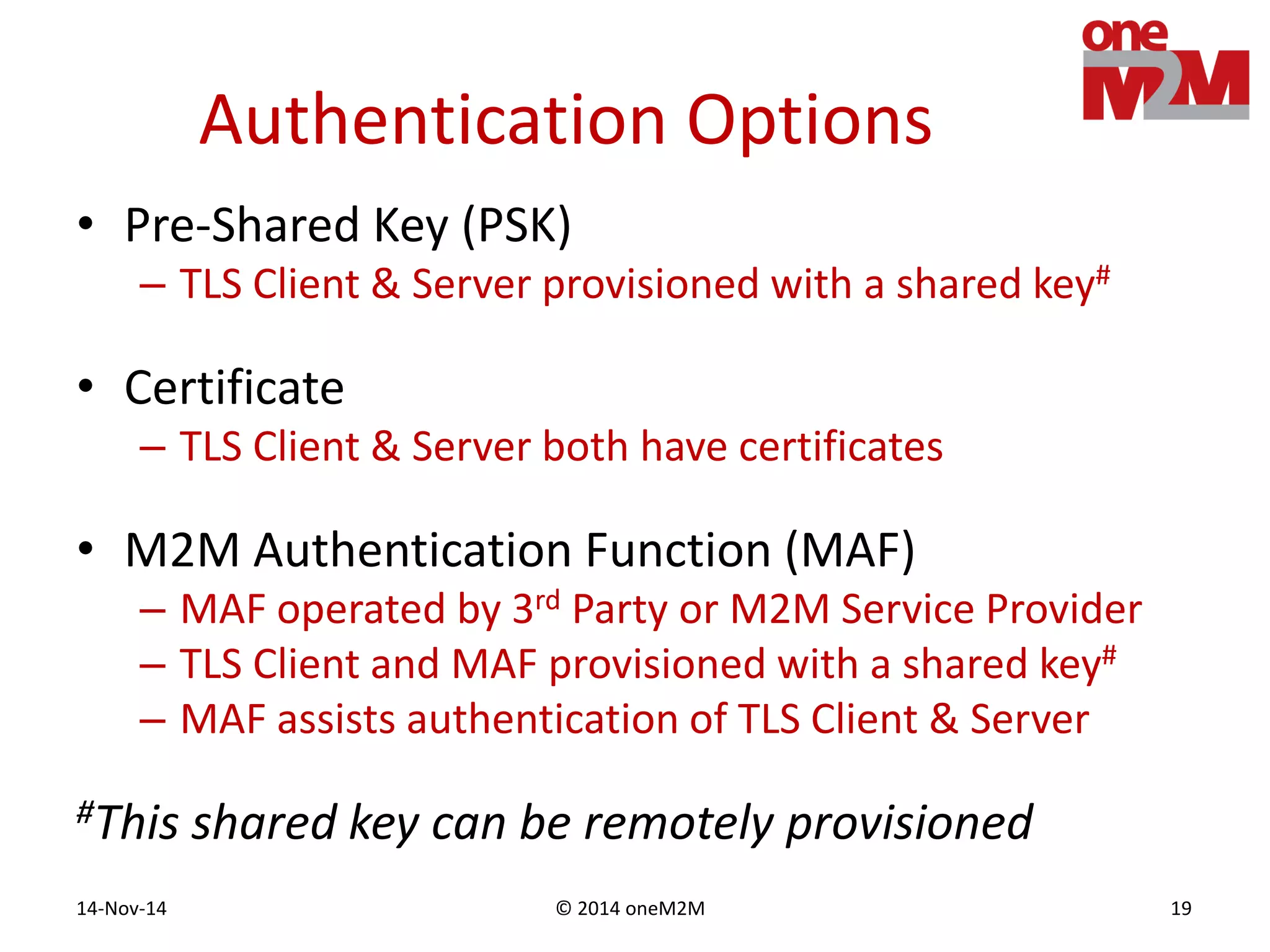 © 2014 oneM2M14-Nov-14 19
Authentication Options
• Pre-Shared Key (PSK)
– TLS Client & Server provisioned with a shared key#
• Certificate
– TLS Client & Server both have certificates
• M2M Authentication Function (MAF)
– MAF operated by 3rd Party or M2M Service Provider
– TLS Client and MAF provisioned with a shared key#
– MAF assists authentication of TLS Client & Server
#This shared key can be remotely provisioned
 