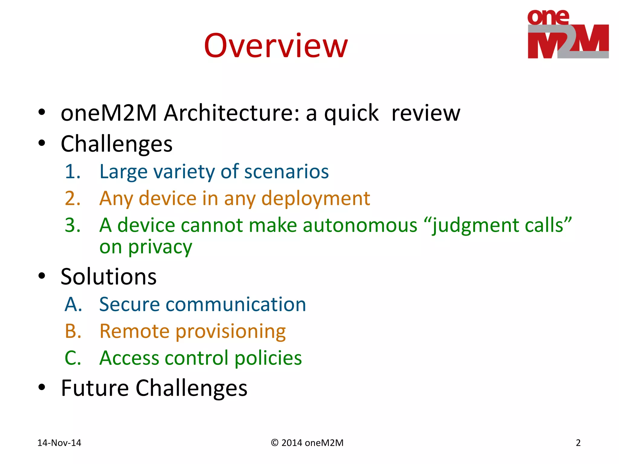 © 2014 oneM2M14-Nov-14 2
Overview
• oneM2M Architecture: a quick review
• Challenges
1. Large variety of scenarios
2. Any device in any deployment
3. A device cannot make autonomous “judgment calls”
on privacy
• Solutions
A. Secure communication
B. Remote provisioning
C. Access control policies
• Future Challenges
 