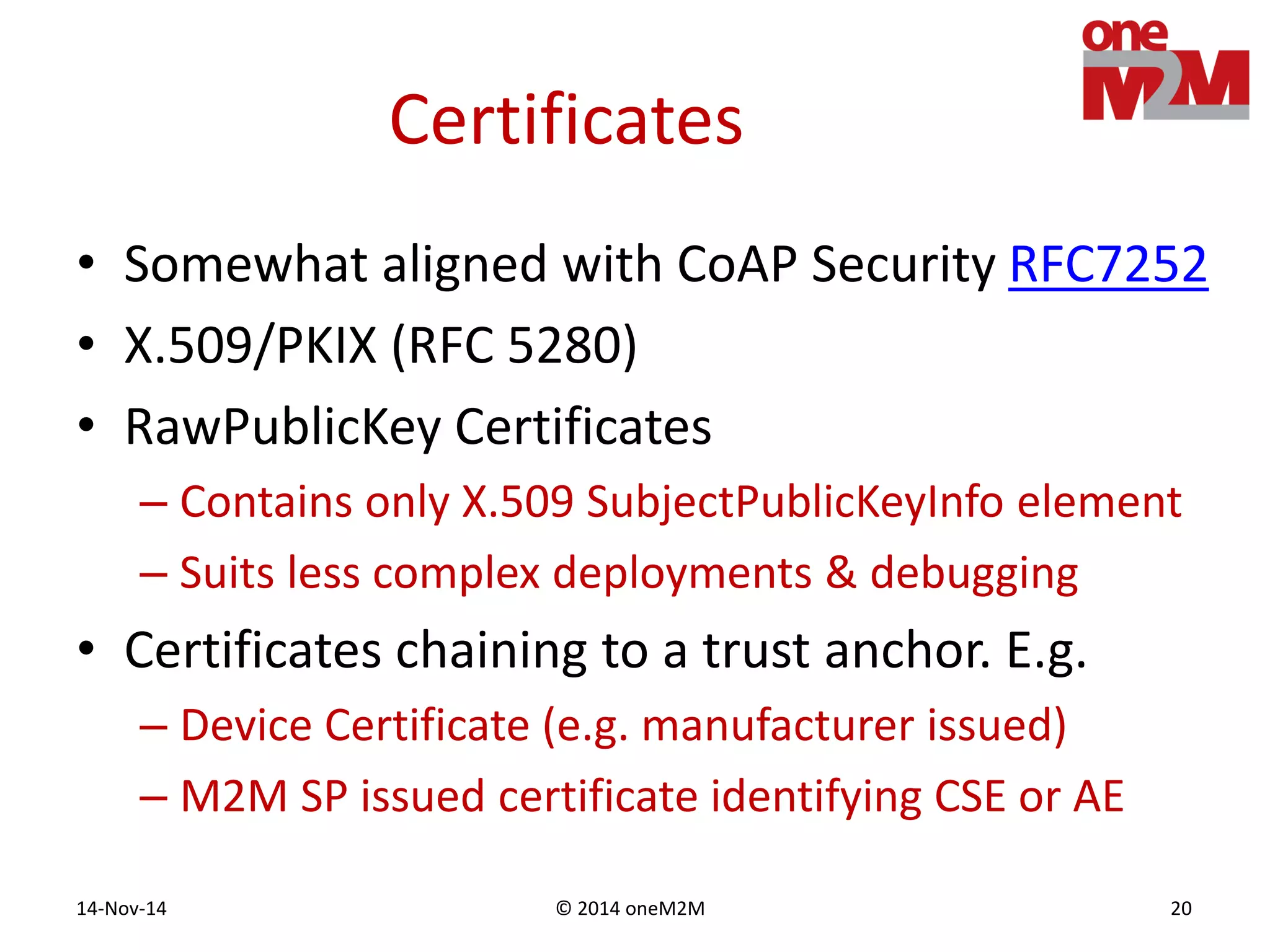 © 2014 oneM2M14-Nov-14 20
Certificates
• Somewhat aligned with CoAP Security RFC7252
• X.509/PKIX (RFC 5280)
• RawPublicKey Certificates
– Contains only X.509 SubjectPublicKeyInfo element
– Suits less complex deployments & debugging
• Certificates chaining to a trust anchor. E.g.
– Device Certificate (e.g. manufacturer issued)
– M2M SP issued certificate identifying CSE or AE
 