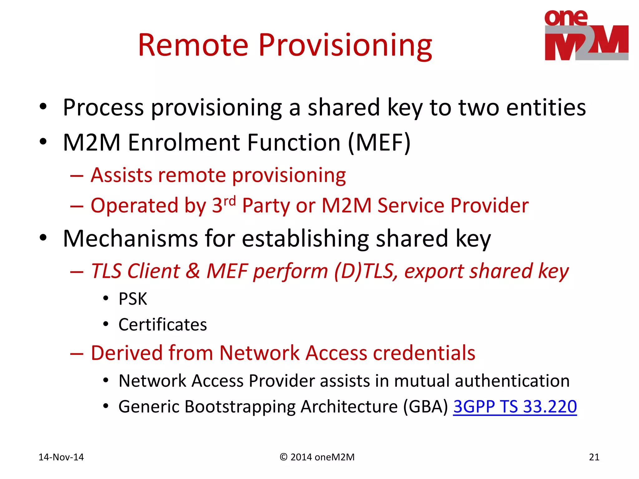 © 2014 oneM2M14-Nov-14 21
Remote Provisioning
• Process provisioning a shared key to two entities
• M2M Enrolment Function (MEF)
– Assists remote provisioning
– Operated by 3rd Party or M2M Service Provider
• Mechanisms for establishing shared key
– TLS Client & MEF perform (D)TLS, export shared key
• PSK
• Certificates
– Derived from Network Access credentials
• Network Access Provider assists in mutual authentication
• Generic Bootstrapping Architecture (GBA) 3GPP TS 33.220
 