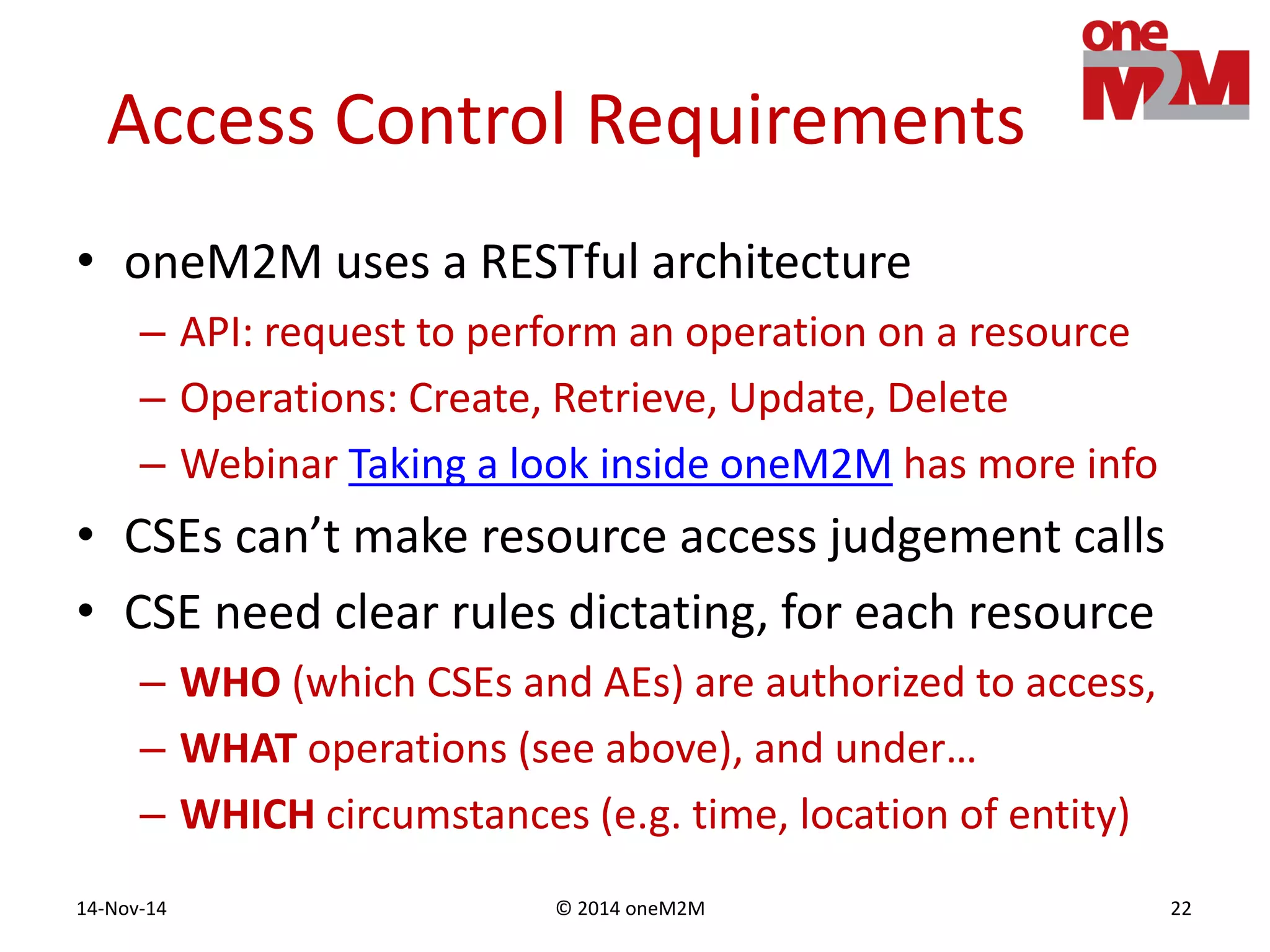 © 2014 oneM2M14-Nov-14 22
Access Control Requirements
• oneM2M uses a RESTful architecture
– API: request to perform an operation on a resource
– Operations: Create, Retrieve, Update, Delete
– Webinar Taking a look inside oneM2M has more info
• CSEs can’t make resource access judgement calls
• CSE need clear rules dictating, for each resource
– WHO (which CSEs and AEs) are authorized to access,
– WHAT operations (see above), and under…
– WHICH circumstances (e.g. time, location of entity)
 