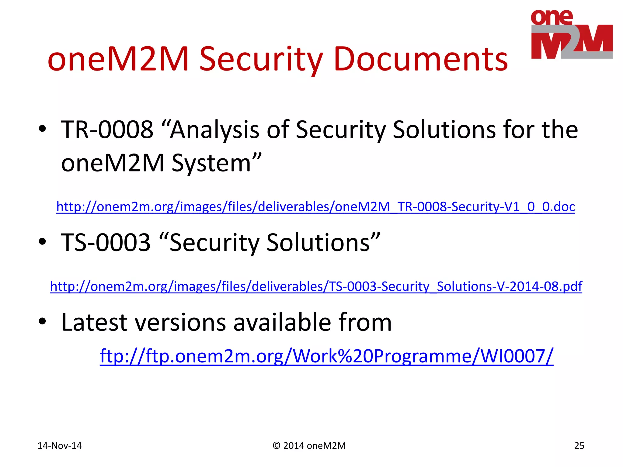 © 2014 oneM2M14-Nov-14 25
oneM2M Security Documents
• TR-0008 “Analysis of Security Solutions for the
oneM2M System”
http://onem2m.org/images/files/deliverables/oneM2M_TR-0008-Security-V1_0_0.doc
• TS-0003 “Security Solutions”
http://onem2m.org/images/files/deliverables/TS-0003-Security_Solutions-V-2014-08.pdf
• Latest versions available from
ftp://ftp.onem2m.org/Work%20Programme/WI0007/
 