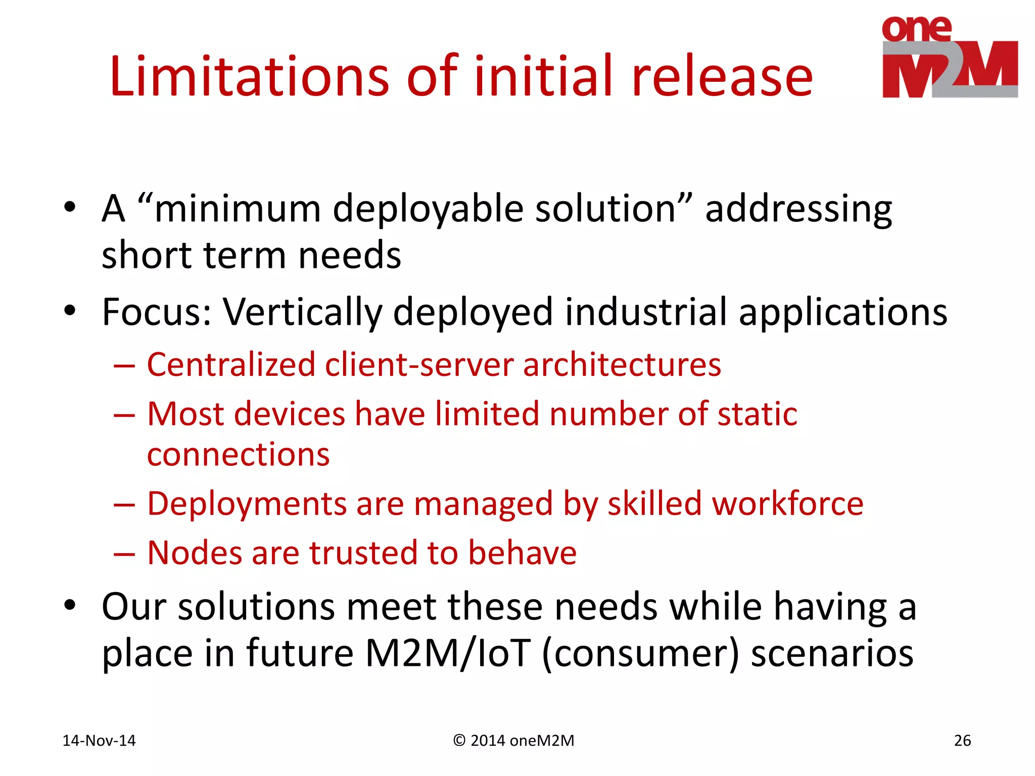 © 2014 oneM2M14-Nov-14 26
Limitations of initial release
• A “minimum deployable solution” addressing
short term needs
• Focus: Vertically deployed industrial applications
– Centralized client-server architectures
– Most devices have limited number of static
connections
– Deployments are managed by skilled workforce
– Nodes are trusted to behave
• Our solutions meet these needs while having a
place in future M2M/IoT (consumer) scenarios
 