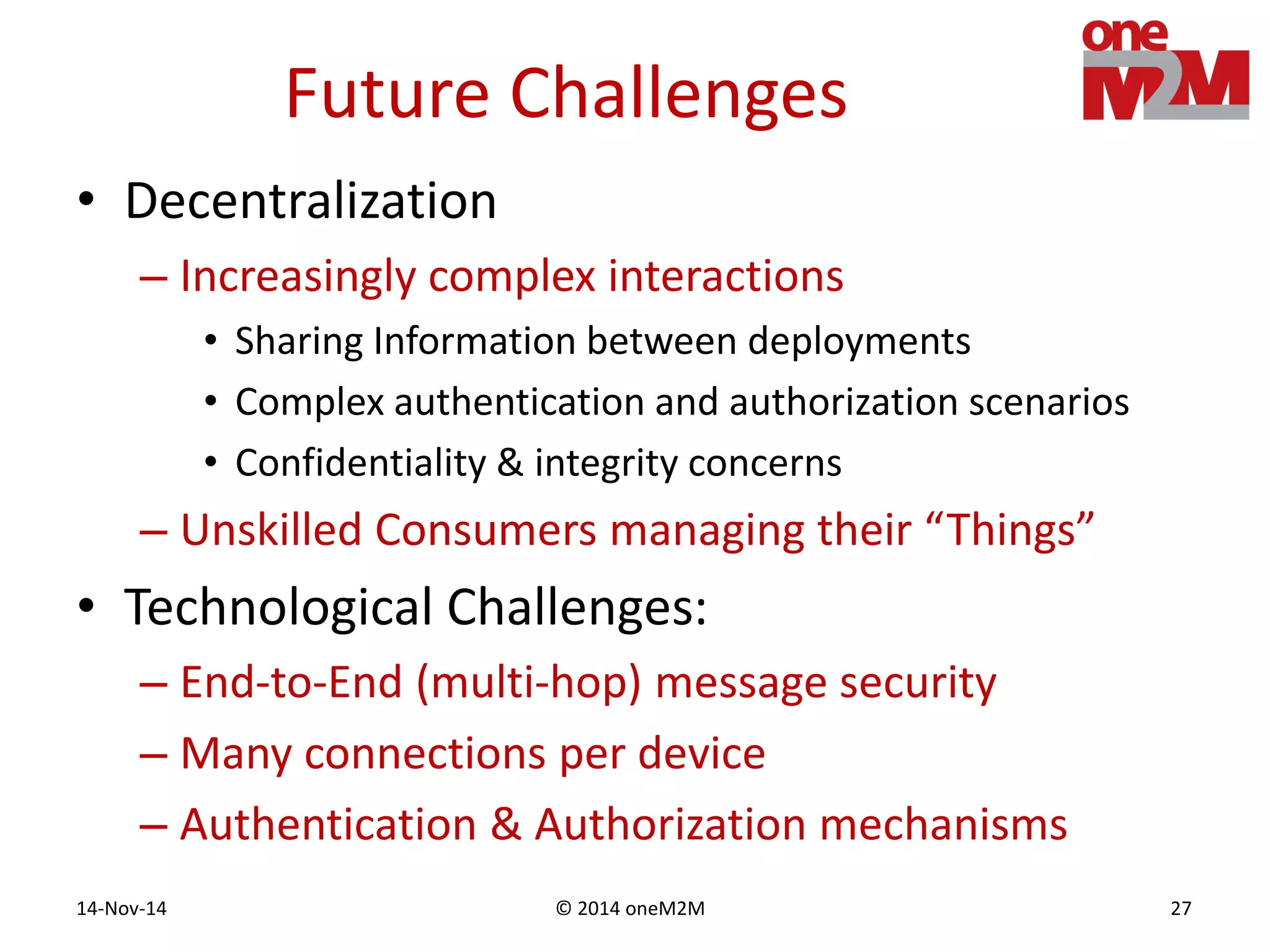 © 2014 oneM2M14-Nov-14 27
Future Challenges
• Decentralization
– Increasingly complex interactions
• Sharing Information between deployments
• Complex authentication and authorization scenarios
• Confidentiality & integrity concerns
– Unskilled Consumers managing their “Things”
• Technological Challenges:
– End-to-End (multi-hop) message security
– Many connections per device
– Authentication & Authorization mechanisms
 