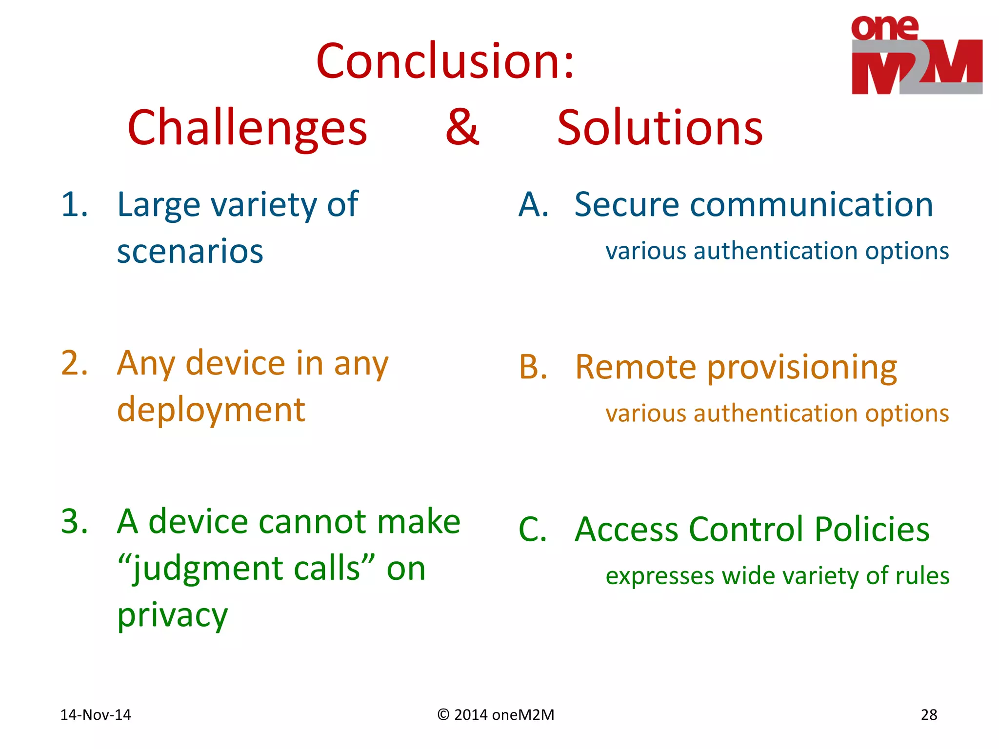 © 2014 oneM2M14-Nov-14 28
Conclusion:
Challenges & Solutions
1. Large variety of
scenarios
2. Any device in any
deployment
3. A device cannot make
“judgment calls” on
privacy
A. Secure communication
various authentication options
B. Remote provisioning
various authentication options
C. Access Control Policies
expresses wide variety of rules
 