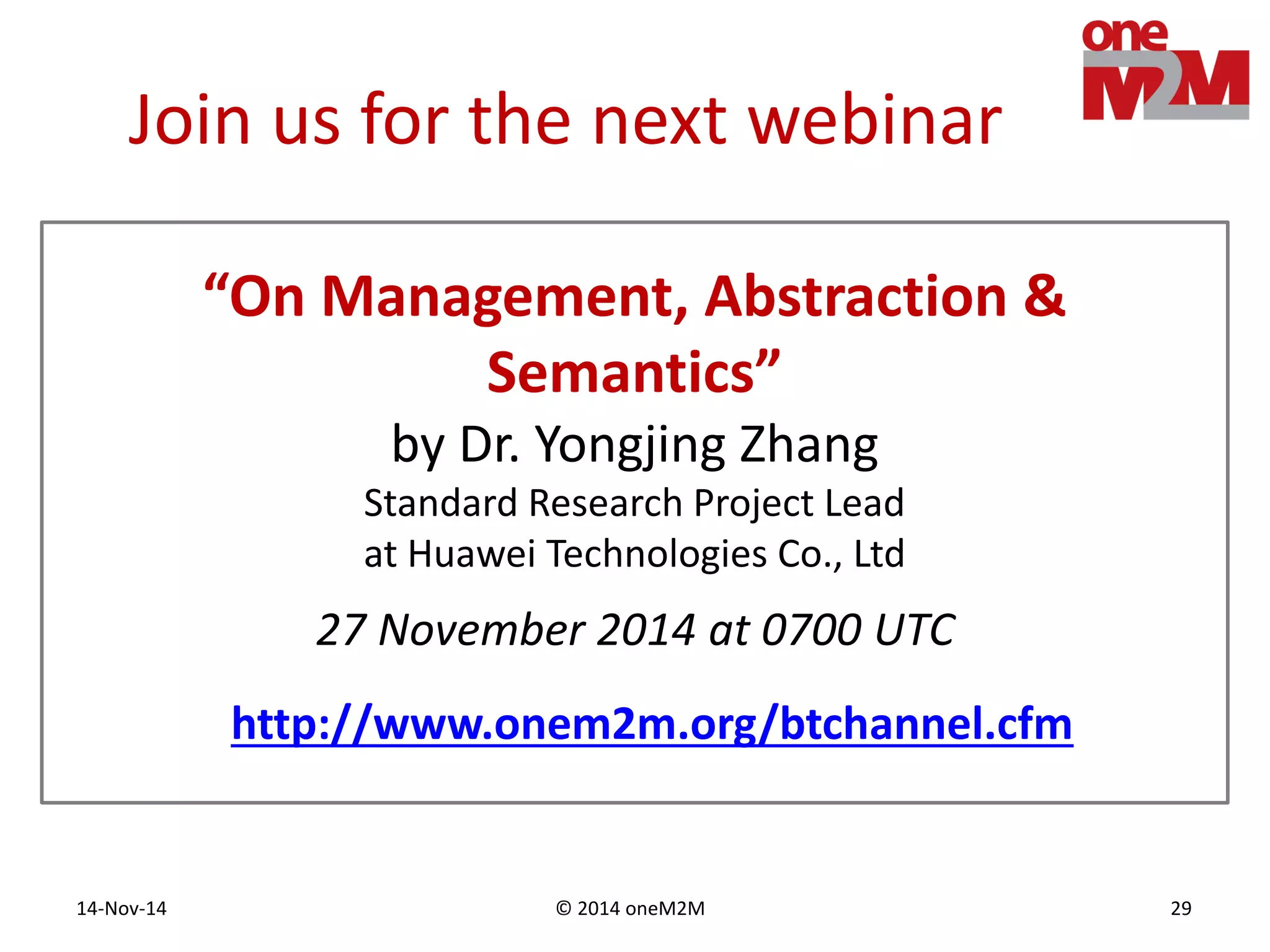 © 2014 oneM2M14-Nov-14 29
Join us for the next webinar
27 November 2014 at 0700 UTC
“On Management, Abstraction &
Semantics”
by Dr. Yongjing Zhang
Standard Research Project Lead
at Huawei Technologies Co., Ltd
http://www.onem2m.org/btchannel.cfm
 