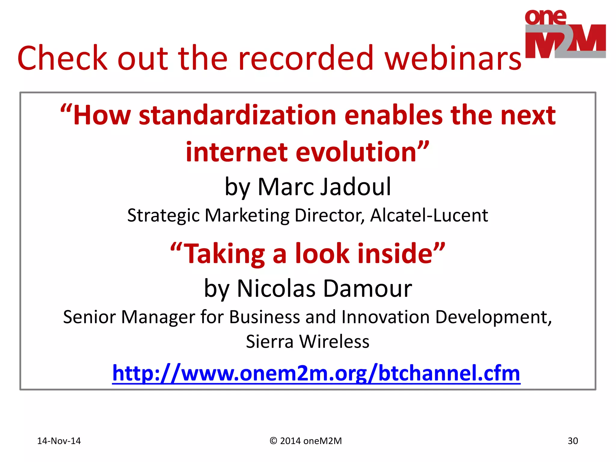 © 2014 oneM2M14-Nov-14 30
Check out the recorded webinars
“How standardization enables the next
internet evolution”
by Marc Jadoul
Strategic Marketing Director, Alcatel-Lucent
http://www.onem2m.org/btchannel.cfm
“Taking a look inside”
by Nicolas Damour
Senior Manager for Business and Innovation Development,
Sierra Wireless
 