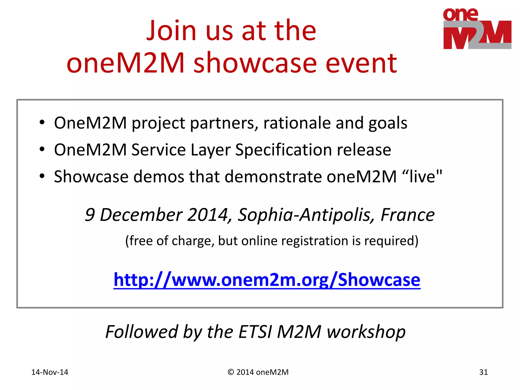 © 2014 oneM2M14-Nov-14 31
Join us at the
oneM2M showcase event
9 December 2014, Sophia-Antipolis, France
(free of charge, but online registration is required)
• OneM2M project partners, rationale and goals
• OneM2M Service Layer Specification release
• Showcase demos that demonstrate oneM2M “live"
http://www.onem2m.org/Showcase
Followed by the ETSI M2M workshop
 