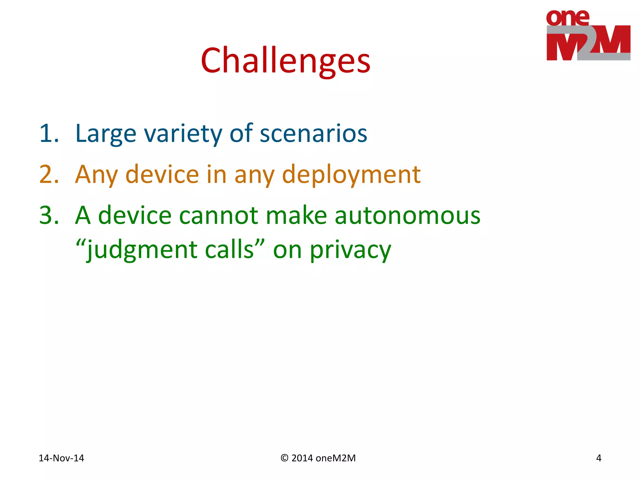 © 2014 oneM2M14-Nov-14 4
Challenges
1. Large variety of scenarios
2. Any device in any deployment
3. A device cannot make autonomous
“judgment calls” on privacy
 