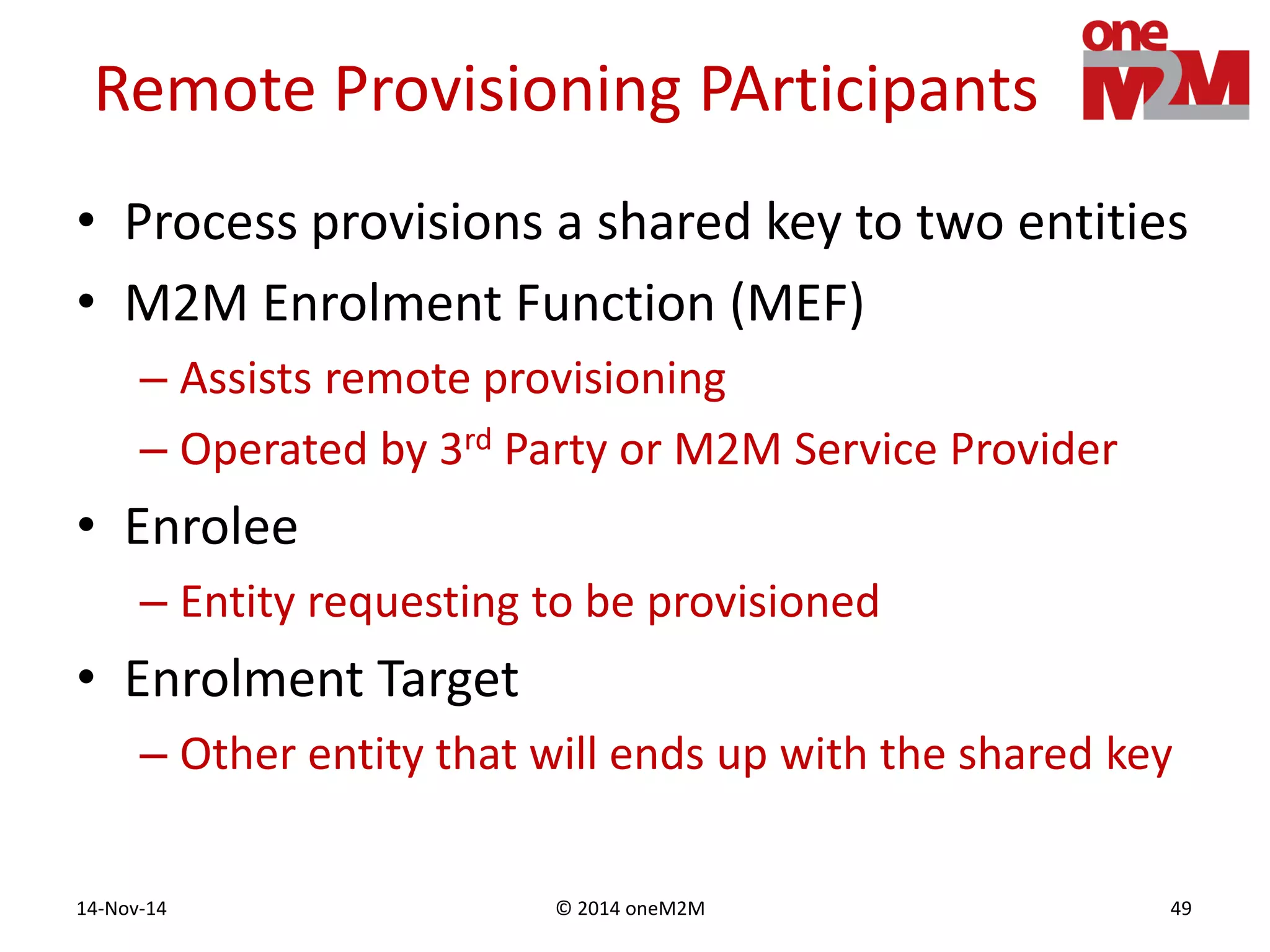 © 2014 oneM2M14-Nov-14 49
Remote Provisioning PArticipants
• Process provisions a shared key to two entities
• M2M Enrolment Function (MEF)
– Assists remote provisioning
– Operated by 3rd Party or M2M Service Provider
• Enrolee
– Entity requesting to be provisioned
• Enrolment Target
– Other entity that will ends up with the shared key
 