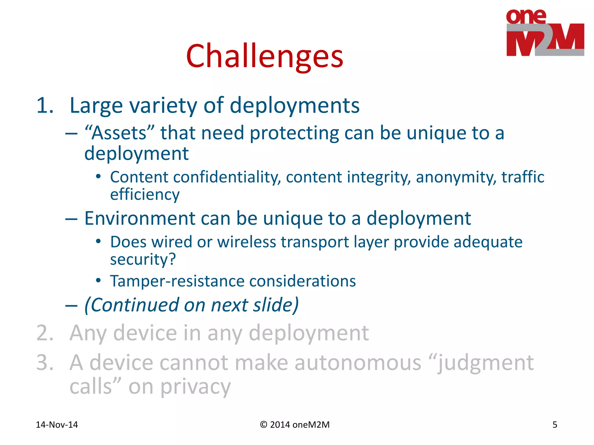 © 2014 oneM2M14-Nov-14 5
Challenges
1. Large variety of deployments
– “Assets” that need protecting can be unique to a
deployment
• Content confidentiality, content integrity, anonymity, traffic
efficiency
– Environment can be unique to a deployment
• Does wired or wireless transport layer provide adequate
security?
• Tamper-resistance considerations
– (Continued on next slide)
2. Any device in any deployment
3. A device cannot make autonomous “judgment
calls” on privacy
 