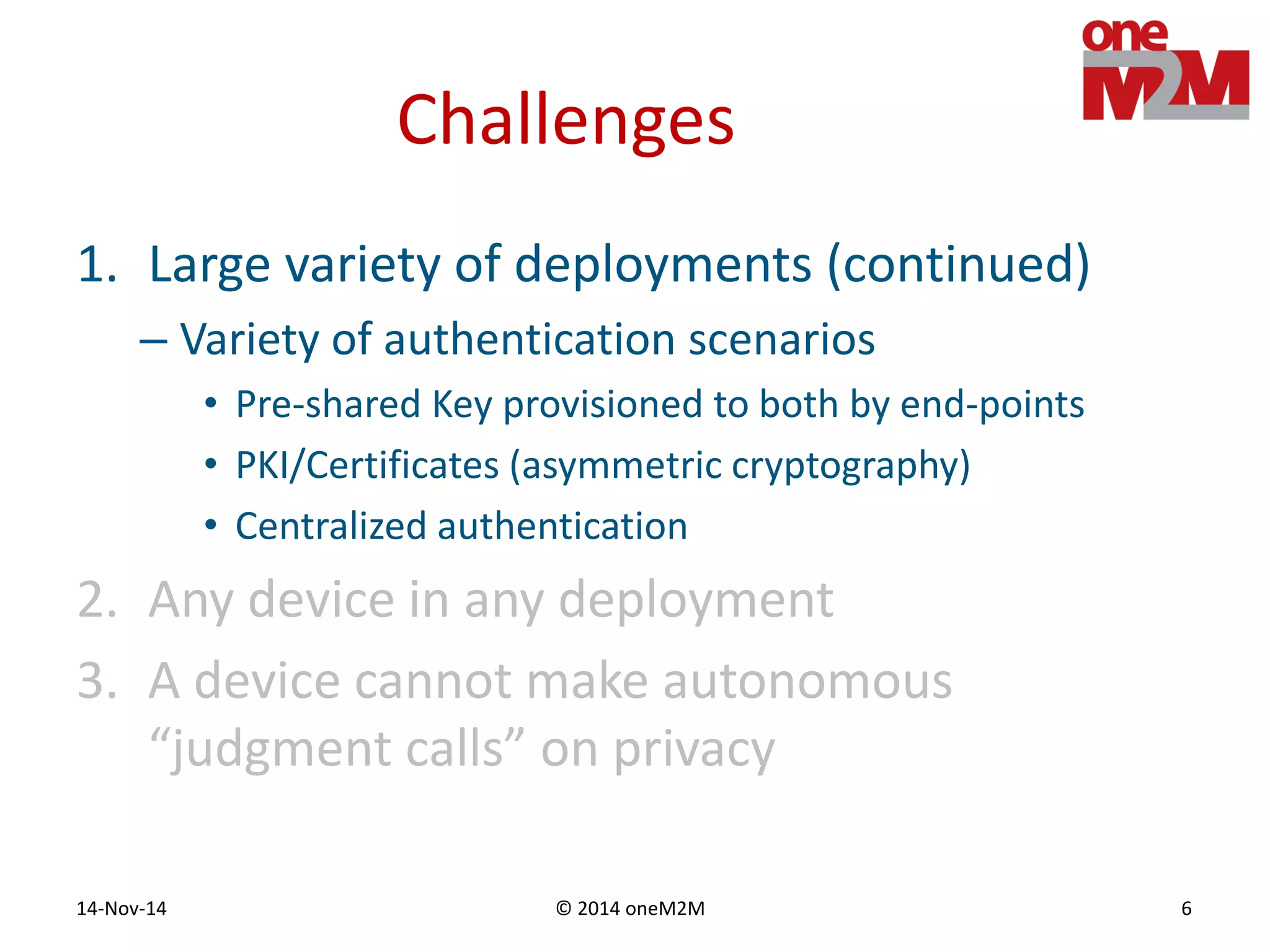© 2014 oneM2M14-Nov-14 6
Challenges
1. Large variety of deployments (continued)
– Variety of authentication scenarios
• Pre-shared Key provisioned to both by end-points
• PKI/Certificates (asymmetric cryptography)
• Centralized authentication
2. Any device in any deployment
3. A device cannot make autonomous
“judgment calls” on privacy
 