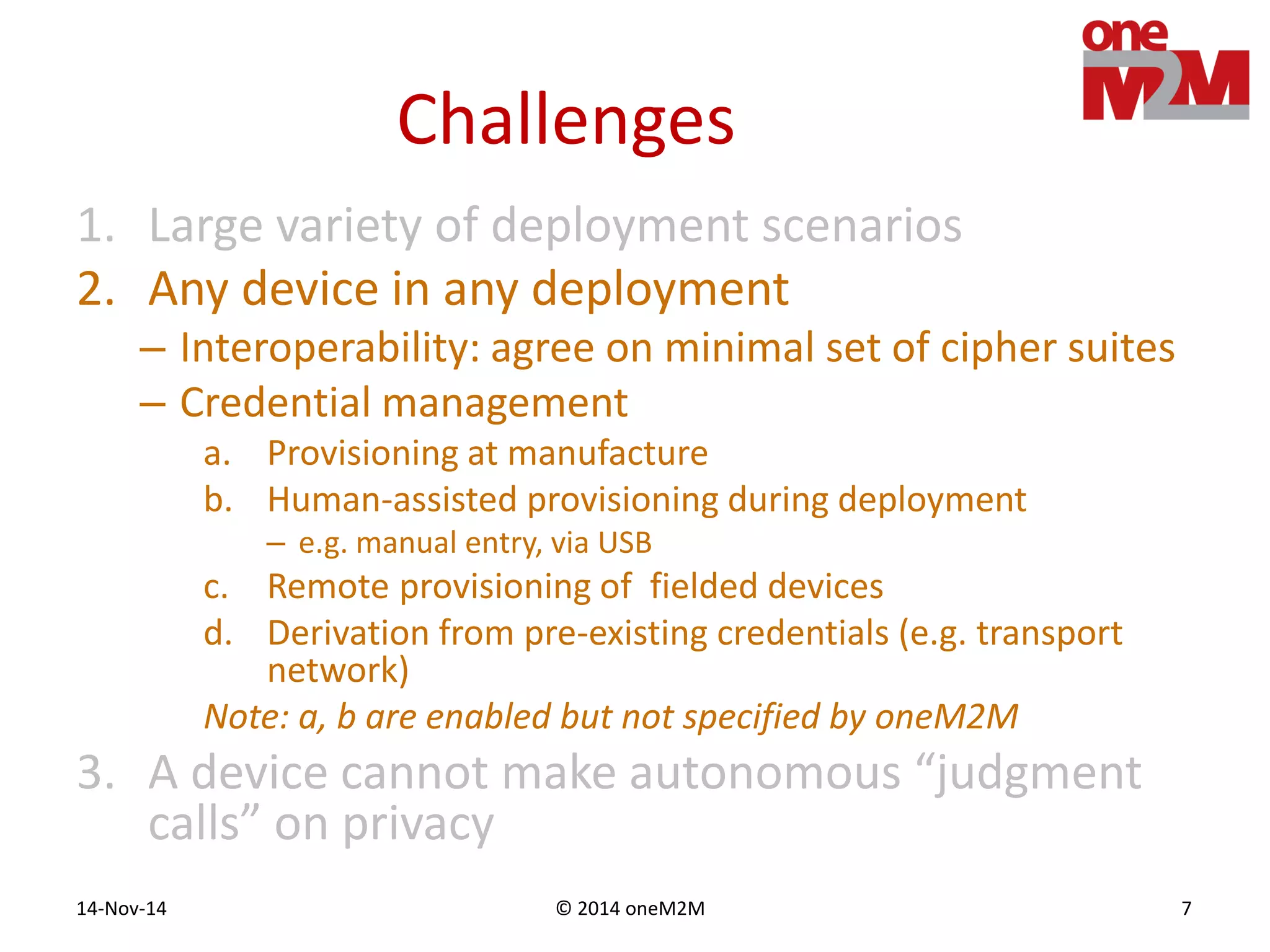© 2014 oneM2M14-Nov-14 7
Challenges
1. Large variety of deployment scenarios
2. Any device in any deployment
– Interoperability: agree on minimal set of cipher suites
– Credential management
a. Provisioning at manufacture
b. Human-assisted provisioning during deployment
– e.g. manual entry, via USB
c. Remote provisioning of fielded devices
d. Derivation from pre-existing credentials (e.g. transport
network)
Note: a, b are enabled but not specified by oneM2M
3. A device cannot make autonomous “judgment
calls” on privacy
 