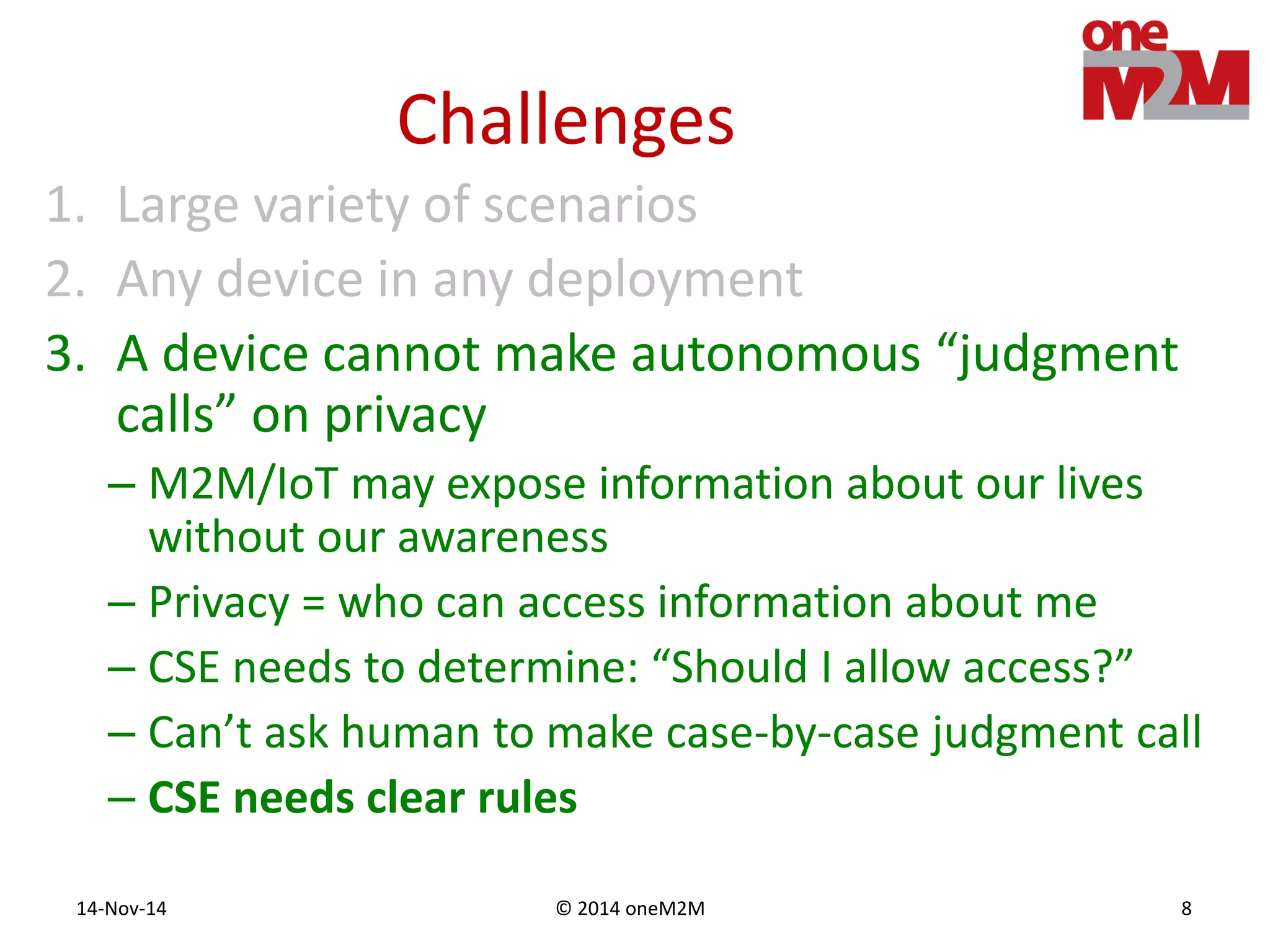 © 2014 oneM2M14-Nov-14 8
Challenges
1. Large variety of scenarios
2. Any device in any deployment
3. A device cannot make autonomous “judgment
calls” on privacy
– M2M/IoT may expose information about our lives
without our awareness
– Privacy = who can access information about me
– CSE needs to determine: “Should I allow access?”
– Can’t ask human to make case-by-case judgment call
– CSE needs clear rules
 