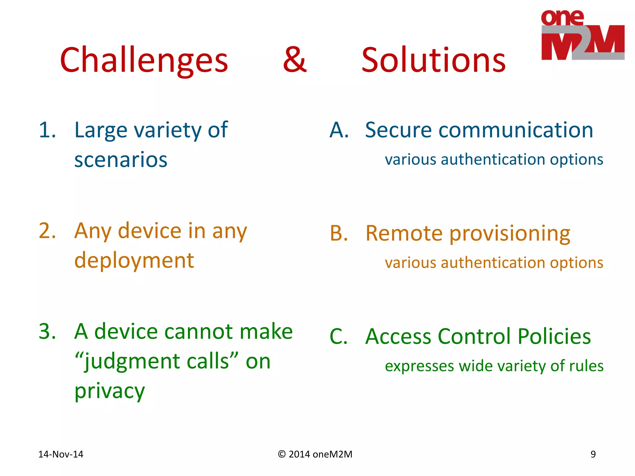 © 2014 oneM2M14-Nov-14 9
Challenges & Solutions
1. Large variety of
scenarios
2. Any device in any
deployment
3. A device cannot make
“judgment calls” on
privacy
A. Secure communication
various authentication options
B. Remote provisioning
various authentication options
C. Access Control Policies
expresses wide variety of rules
 