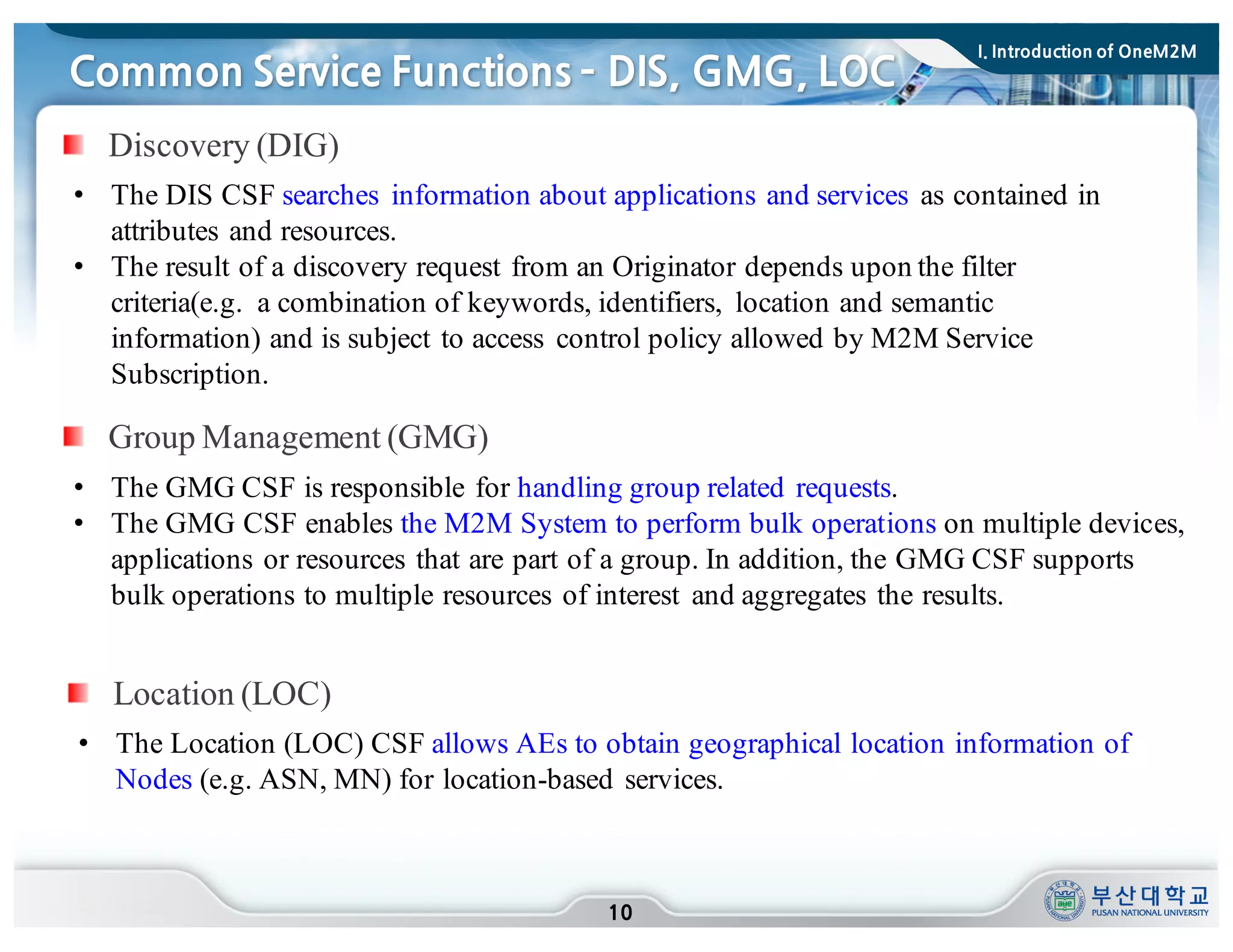 Common Service Functions ­ DIS, GMG, LOC
10
• The DIS CSF searches information about applications and services as contained in
attributes and resources.
• The result of a discovery request from an Originator depends upon the filter
criteria(e.g. a combination of keywords, identifiers, location and semantic
information) and is subject to access control policy allowed by M2M Service
Subscription.
Discovery (DIG)
Group Management (GMG)
• The GMG CSF is responsible for handling group related requests.
• The GMG CSF enables the M2M System to perform bulk operations on multiple devices,
applications or resources that are part of a group. In addition, the GMG CSF supports
bulk operations to multiple resources of interest and aggregates the results.
• The Location (LOC) CSF allows AEs to obtain geographical location information of
Nodes (e.g. ASN, MN) for location-based services.
Location (LOC)
I. Introduction of OneM2M
 