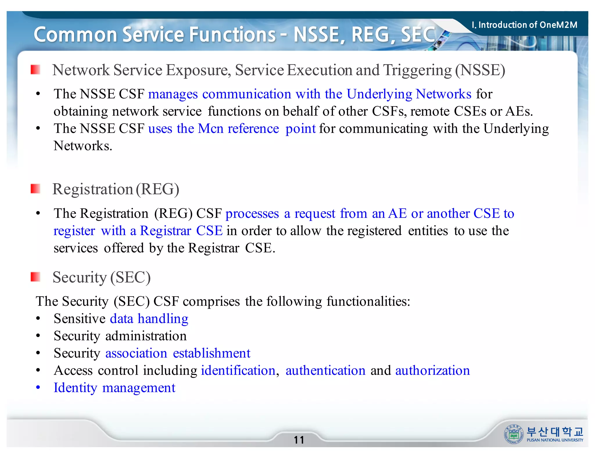 Network Service Exposure, ServiceExecution and Triggering (NSSE)
Common Service Functions ­ NSSE, REG, SEC
11
• The NSSE CSF manages communication with the Underlying Networks for
obtaining network service functions on behalf of other CSFs, remote CSEs or AEs.
• The NSSE CSF uses the Mcn reference point for communicating with the Underlying
Networks.
Registration(REG)
• The Registration (REG) CSF processes a request from an AE or another CSE to
register with a Registrar CSE in order to allow the registered entities to use the
services offered by the Registrar CSE.
The Security (SEC) CSF comprises the following functionalities:
• Sensitive data handling
• Security administration
• Security association establishment
• Access control including identification, authentication and authorization
• Identity management
Security (SEC)
I. Introduction of OneM2M
 