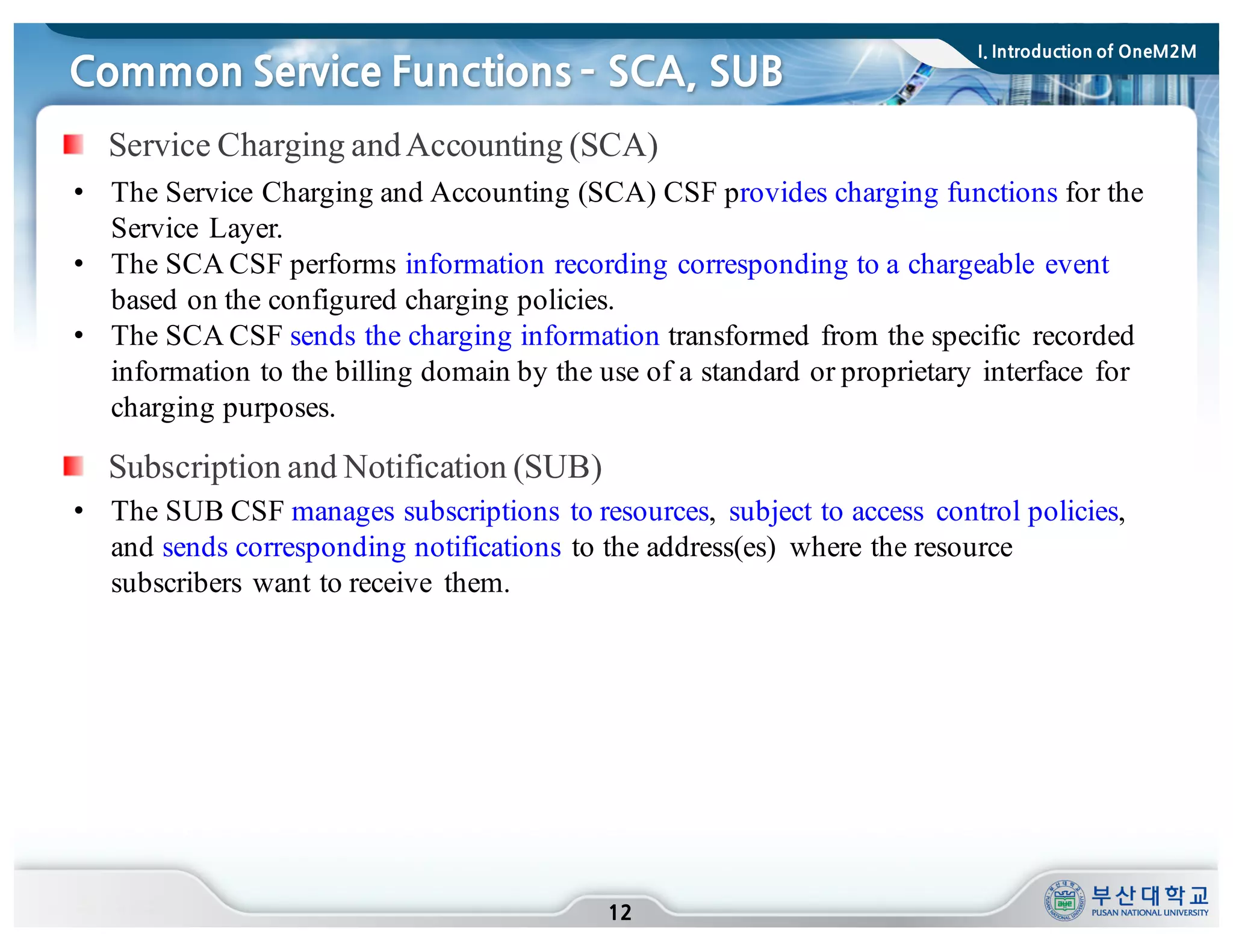 • The Service Charging and Accounting (SCA) CSF provides charging functions for the
Service Layer.
• The SCA CSF performs information recording corresponding to a chargeable event
based on the configured charging policies.
• The SCA CSF sends the charging information transformed from the specific recorded
information to the billing domain by the use of a standard or proprietary interface for
charging purposes.
Common Service Functions ­ SCA, SUB
12
Subscription and Notification (SUB)
• The SUB CSF manages subscriptions to resources, subject to access control policies,
and sends corresponding notifications to the address(es) where the resource
subscribers want to receive them.
Service Charging andAccounting (SCA)
I. Introduction of OneM2M
 
