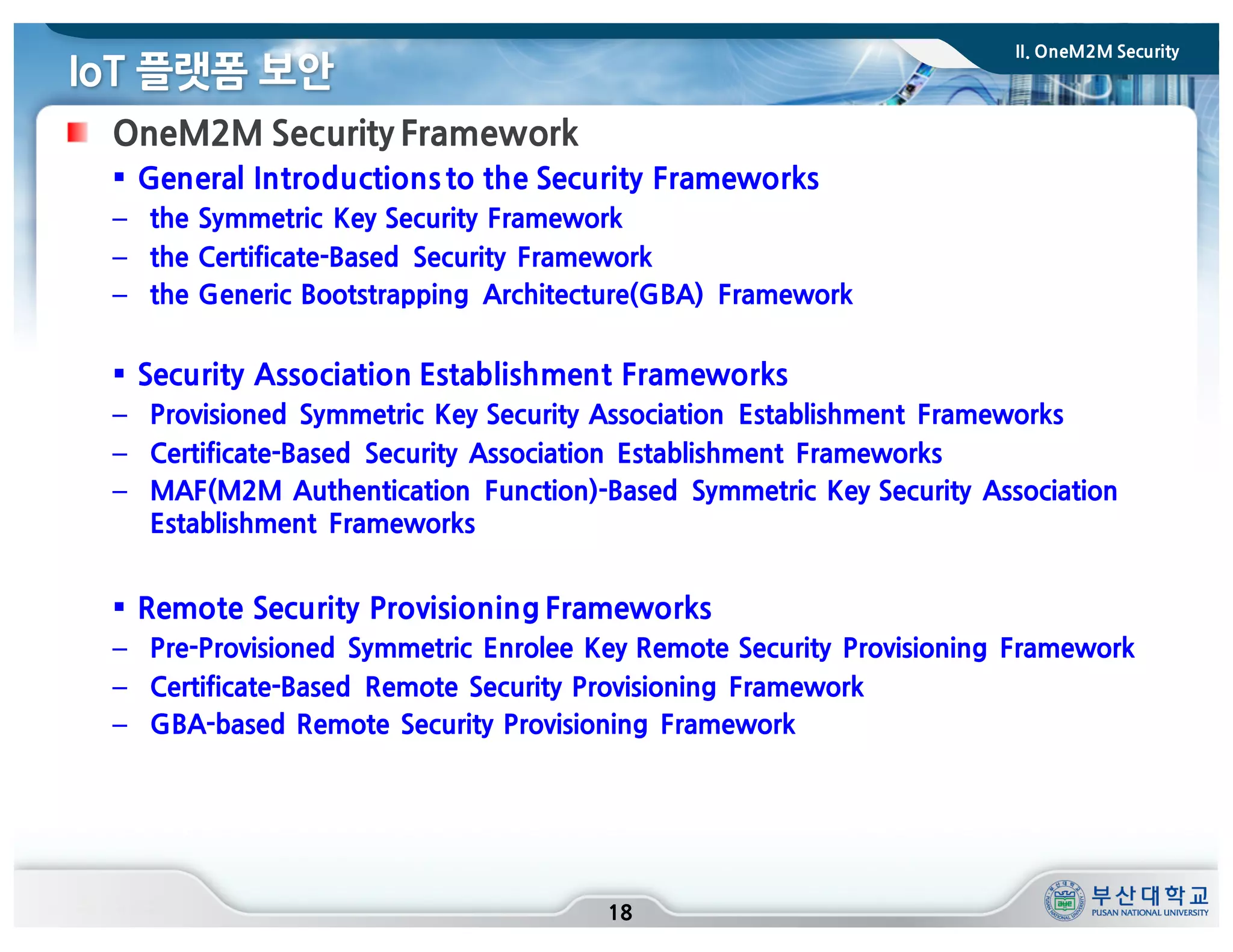 IoT 플랫폼 보안
18
OneM2M Security Framework
§ General Introductions to the Security Frameworks
– the Symmetric Key Security Framework
– the Certificate-Based Security Framework
– the Generic Bootstrapping Architecture(GBA) Framework
§ Security Association Establishment Frameworks
– Provisioned Symmetric Key Security Association Establishment Frameworks
– Certificate-Based Security Association Establishment Frameworks
– MAF(M2M Authentication Function)-Based Symmetric Key Security Association
Establishment Frameworks
§ Remote Security Provisioning Frameworks
– Pre-Provisioned Symmetric Enrolee Key Remote Security Provisioning Framework
– Certificate-Based Remote Security Provisioning Framework
– GBA-based Remote Security Provisioning Framework
II. OneM2M Security
 