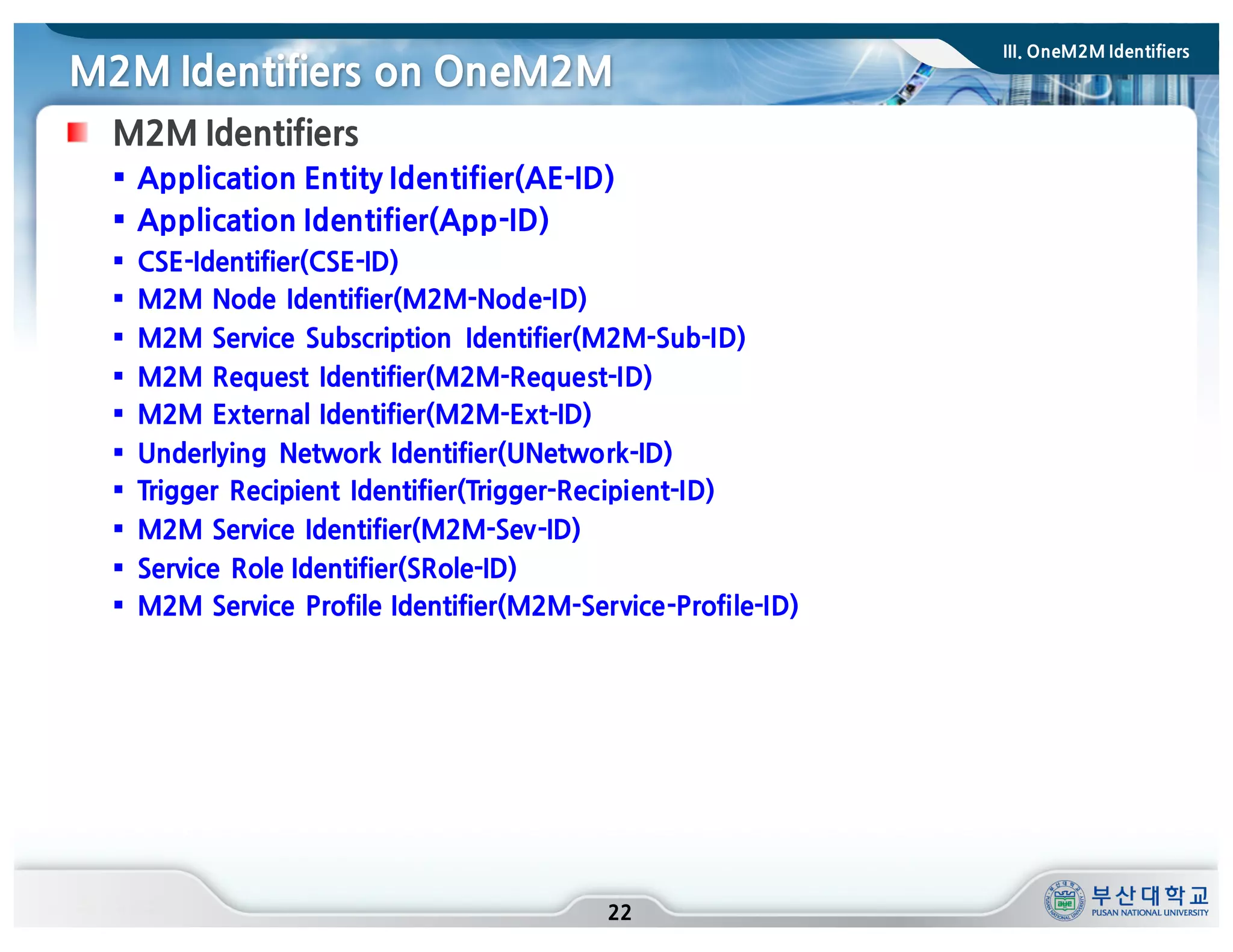 M2M Identifiers on OneM2M
22
M2M Identifiers
§ Application Entity Identifier(AE-ID)
§ Application Identifier(App-ID)
§ CSE-Identifier(CSE-ID)
§ M2M Node Identifier(M2M-Node-ID)
§ M2M Service Subscription Identifier(M2M-Sub-ID)
§ M2M Request Identifier(M2M-Request-ID)
§ M2M External Identifier(M2M-Ext-ID)
§ Underlying Network Identifier(UNetwork-ID)
§ Trigger Recipient Identifier(Trigger-Recipient-ID)
§ M2M Service Identifier(M2M-Sev-ID)
§ Service Role Identifier(SRole-ID)
§ M2M Service Profile Identifier(M2M-Service-Profile-ID)
III. OneM2M Identifiers
 