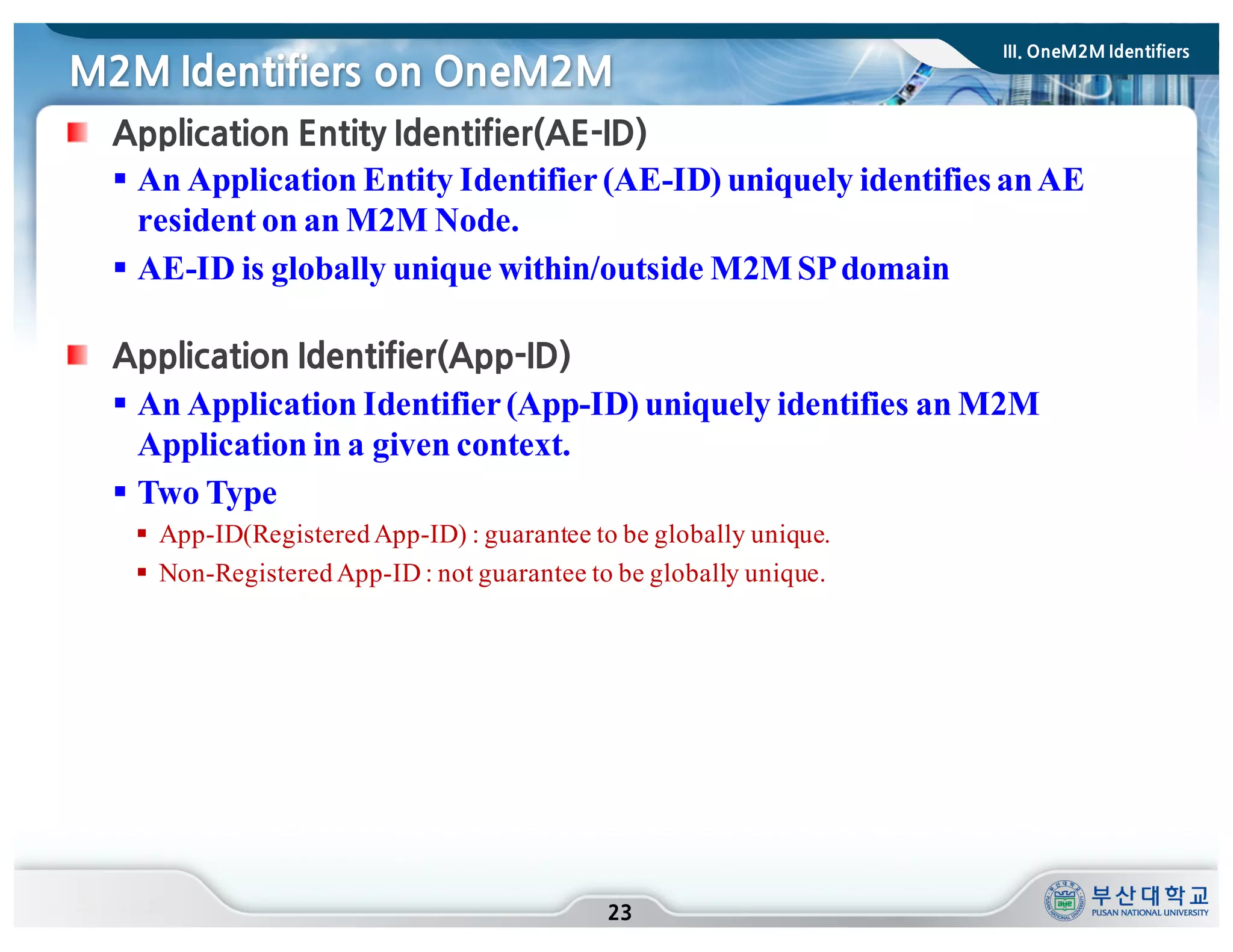 M2M Identifiers on OneM2M
23
Application Entity Identifier(AE-ID)
§ An Application Entity Identifier(AE-ID) uniquely identifies anAE
resident on an M2M Node.
§ AE-ID is globally unique within/outside M2MSPdomain
Application Identifier(App-ID)
§ An Application Identifier(App-ID) uniquely identifies an M2M
Application in a given context.
§ Two Type
§ App-ID(RegisteredApp-ID) : guarantee to be globally unique.
§ Non-RegisteredApp-ID : not guarantee to be globally unique.
III. OneM2M Identifiers
 