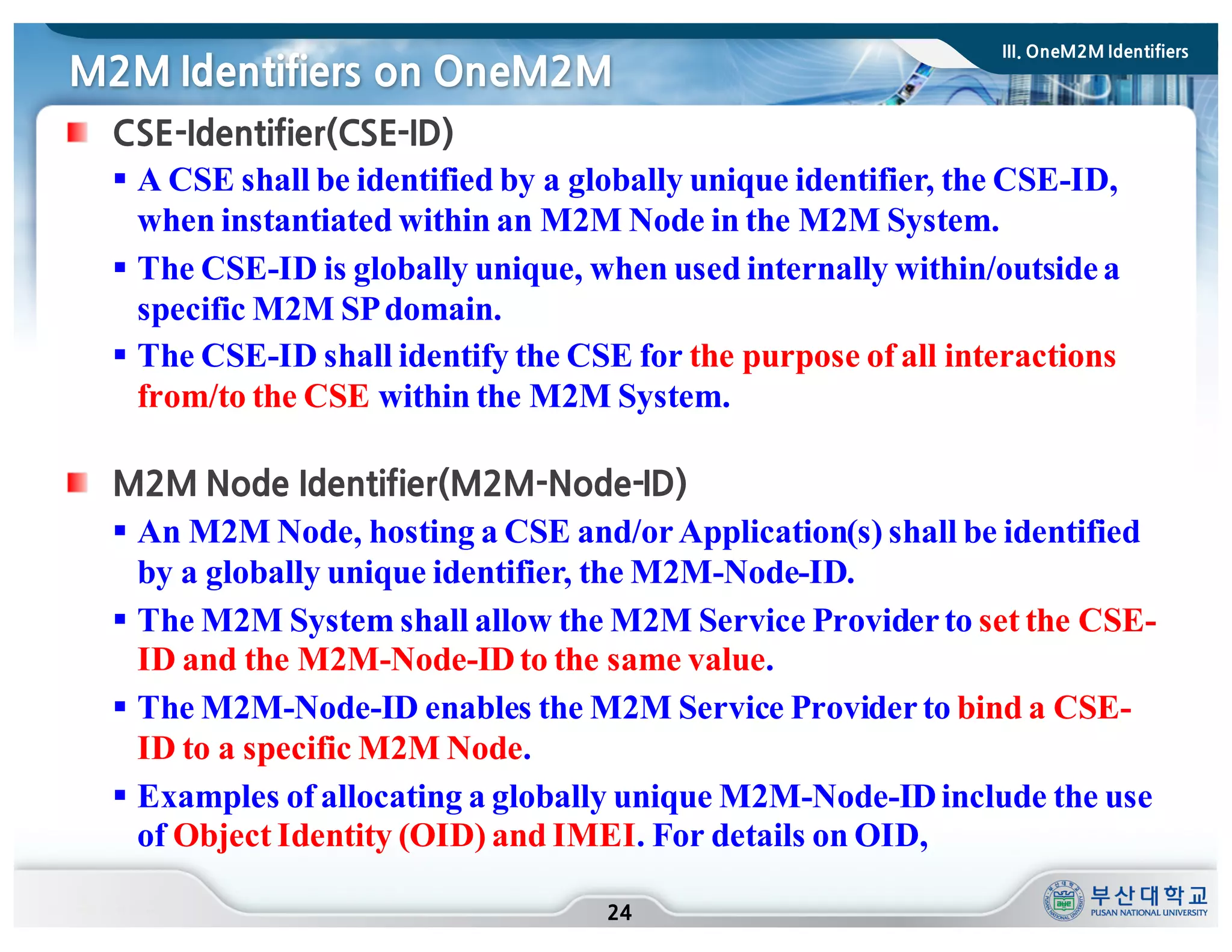 M2M Identifiers on OneM2M
24
CSE-Identifier(CSE-ID)
§ A CSE shall be identified by a globally unique identifier, the CSE-ID,
when instantiated within an M2M Node in the M2M System.
§ The CSE-ID is globally unique, when used internally within/outsidea
specific M2M SPdomain.
§ The CSE-ID shall identify the CSE for the purpose of all interactions
from/to the CSE within the M2M System.
M2M Node Identifier(M2M-Node-ID)
§ An M2M Node, hosting a CSE and/orApplication(s) shall be identified
by a globally unique identifier, the M2M-Node-ID.
§ The M2M System shall allow the M2M Service Providerto set the CSE-
ID and the M2M-Node-IDto the same value.
§ The M2M-Node-ID enables the M2M Service Providerto bind a CSE-
ID to a specific M2M Node.
§ Examples of allocating a globally unique M2M-Node-IDinclude the use
of Object Identity (OID) and IMEI. For details on OID,
III. OneM2M Identifiers
 