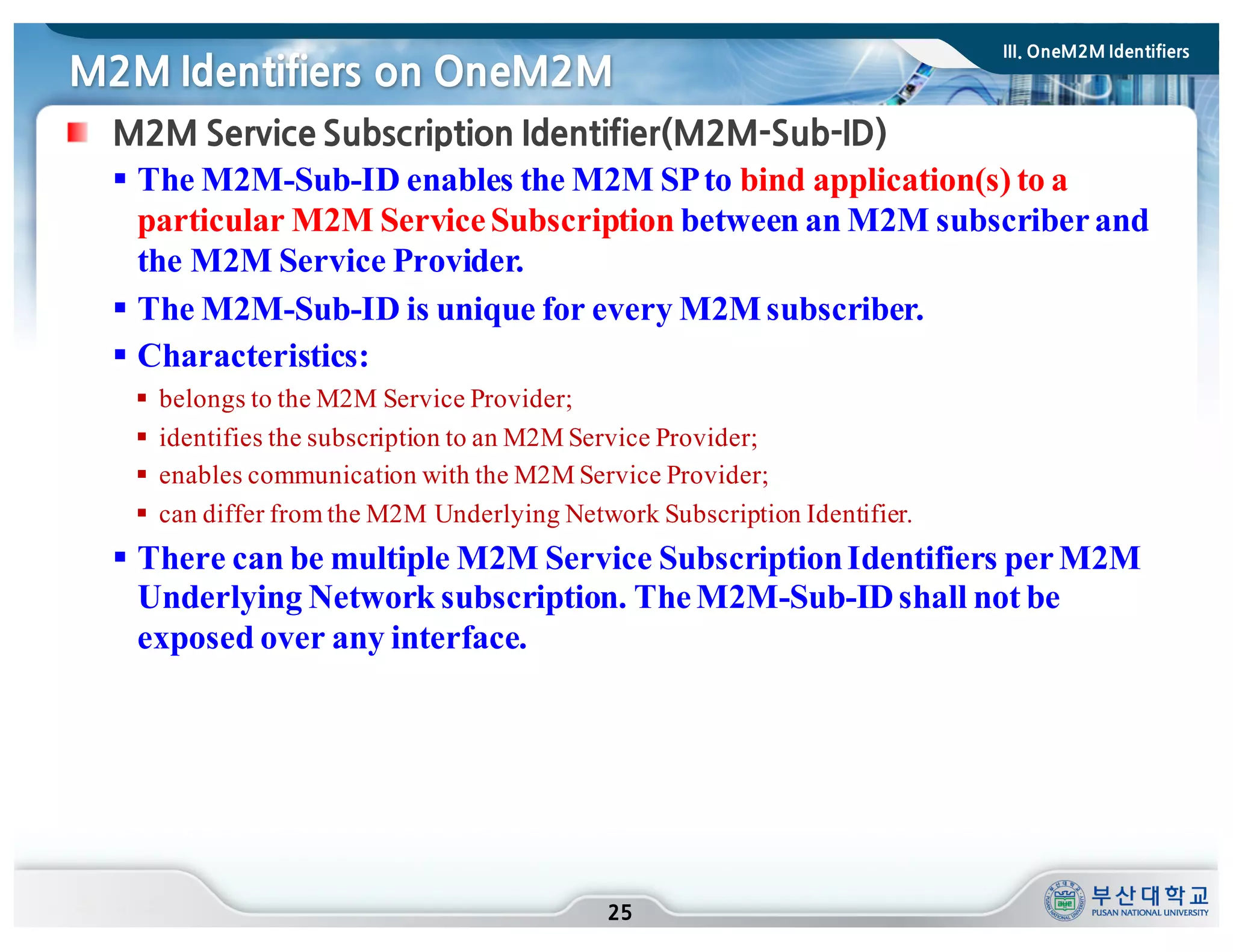 M2M Identifiers on OneM2M
25
M2M Service Subscription Identifier(M2M-Sub-ID)
§ The M2M-Sub-ID enables the M2M SPto bind application(s) to a
particular M2M ServiceSubscription between an M2M subscriberand
the M2M Service Provider.
§ The M2M-Sub-ID is unique for every M2Msubscriber.
§ Characteristics:
§ belongs to the M2M Service Provider;
§ identifies the subscription to an M2M Service Provider;
§ enables communication with the M2M Service Provider;
§ can differ from the M2M Underlying Network Subscription Identifier.
§ There can be multiple M2M Service SubscriptionIdentifiers perM2M
Underlying Network subscription. TheM2M-Sub-IDshall not be
exposed over any interface.
III. OneM2M Identifiers
 