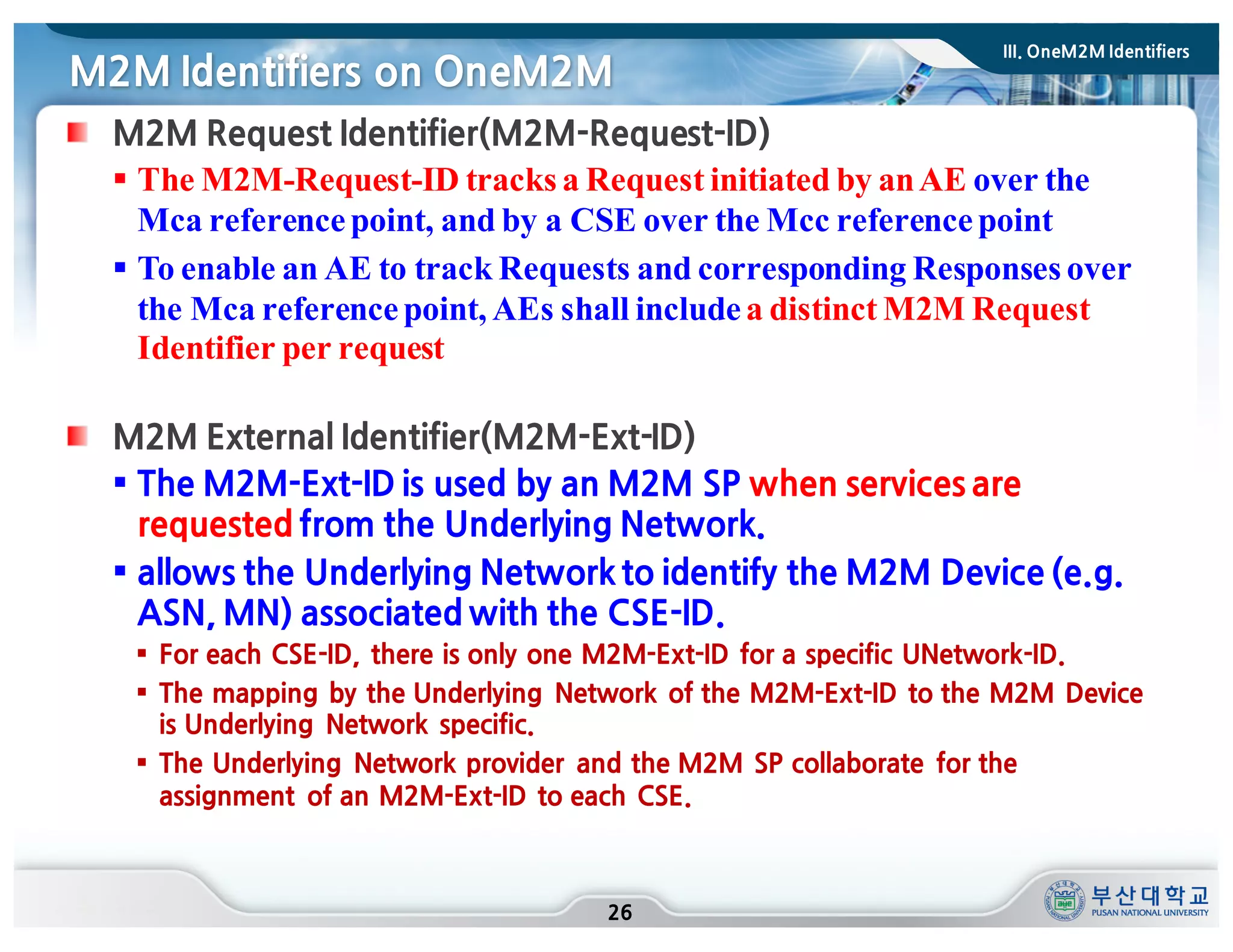 M2M Identifiers on OneM2M
26
M2M Request Identifier(M2M-Request-ID)
§ The M2M-Request-ID tracks a Request initiated by anAE over the
Mca referencepoint, and by a CSE over the Mcc referencepoint
§ To enable an AE to track Requests and corresponding Responses over
the Mca referencepoint, AEs shall includea distinct M2M Request
Identifier per request
M2M External Identifier(M2M-Ext-ID)
§ The M2M-Ext-ID is used by an M2M SP when services are
requested from the Underlying Network.
§ allows the Underlying Network to identify the M2M Device (e.g.
ASN, MN) associated with the CSE-ID.
§ For each CSE-ID, there is only one M2M-Ext-ID for a specific UNetwork-ID.
§ The mapping by the Underlying Network of the M2M-Ext-ID to the M2M Device
is Underlying Network specific.
§ The Underlying Network provider and the M2M SP collaborate for the
assignment of an M2M-Ext-ID to each CSE.
III. OneM2M Identifiers
 